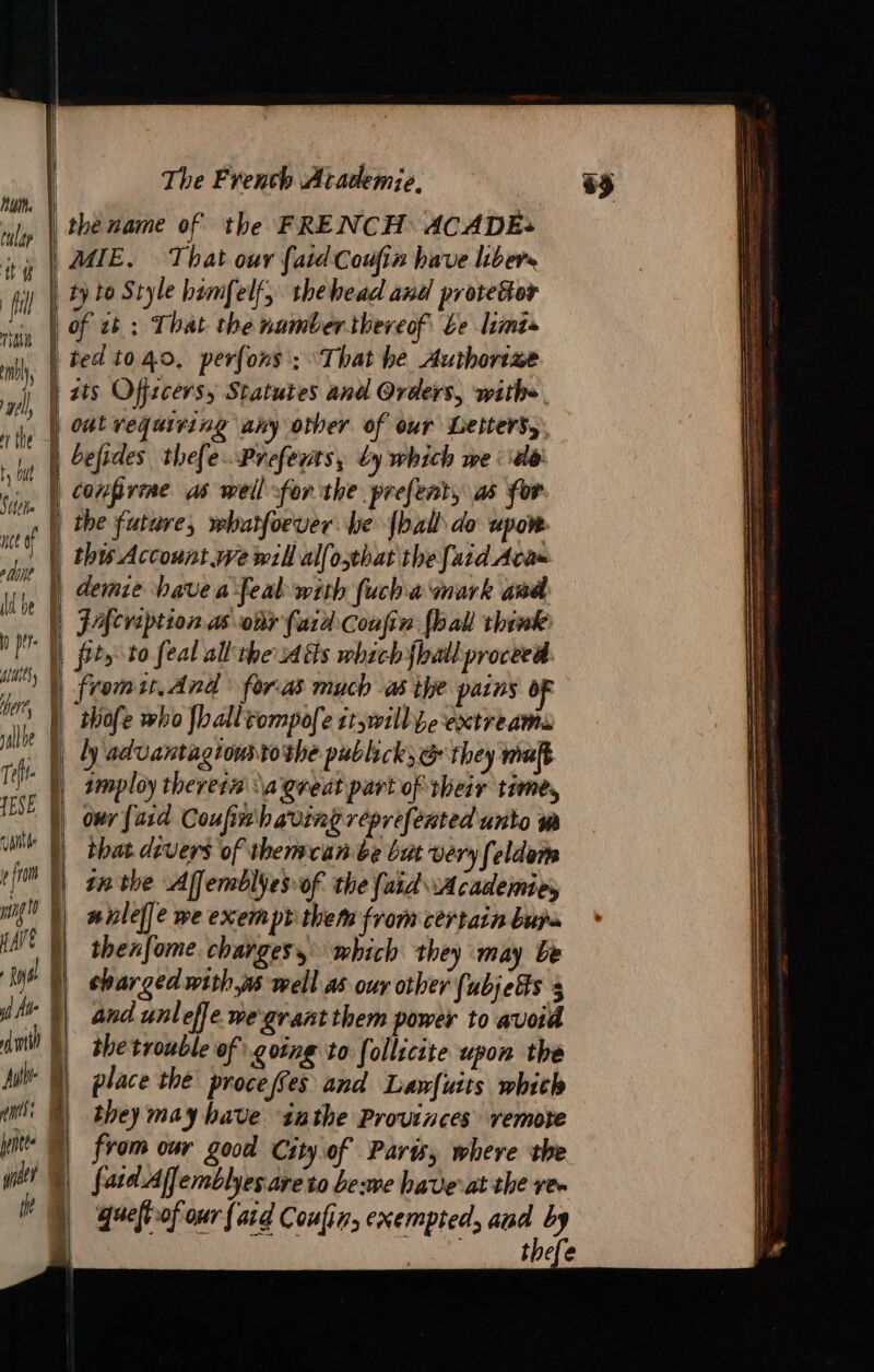 tular | tt Ti | t my | wel), | the ty but Sache | i a= ER aie Gah na TER ce of | ot | Whe À D per. E init, iy here, À | alle | : À Tefr- 1 SE À vale p fran : LUE | HAE à At § dni à ig a ins: | pit 0 né ih | ——— The French Academie. the name of the FRENCH ACADEs MIE. That our {aid Coufin have libere ty to Style bémfelf, thehead and protetor of ct ; That the number. theveof be limis ted t040, perfons ; ‘That he Authorize its Offzcersy Statutes and Orders, withe conprine as well for the prefent, as for thofe who fhalltompofe st,will be extreams ly advantagionstoshe publick, &amp; they malt imploy therets da great part of their time, ony [asd Coufimibavringreprefented unto wm that devers of themcan be but very feldem n hlef]e we exempt them from certain bupa thenfome charges, which they may be shar ged withws well as our other (ubjefs 3 and unleffe we-grant them power to avoid the trouble of going to follicite upon the place the proce (Ces and Lawfuits whith they may have inthe Provinces remote from our good City of Paris; where the fatd Affemblyes.are to be:we have-at the re. queftiof our {ard Coufir, exempted, and by © thefe Se SSeS = nn SS SSS SS SS Se SS SSeS a ee 5 cee a