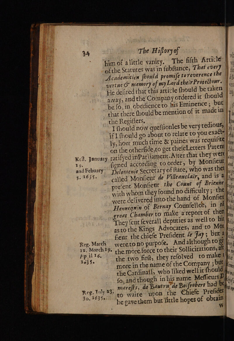 him of alittle vanity. The fifth Article | of the Statutes was in {ubftance, That ever} N, Academicien fhould promie tareverencé the |; i vert ue &amp; memory of my Lord their Prorettour. | ra He defired rhat this article fhould be taken |. % away, and the Company otdered it fhould | i be f0, in obedience to his Eminence ; buc} , chat there Chould be mention of it madein |}, the Regilters. | | | J fhould now quefñionles be very tedious, | ! if | fhould go about to relate to you exacts || il ly, how much time &amp; paines was requifte| on the otherfide,to get thefeLetrers Parems}),. cs &gt; = = 5.1635. ved Monfeut de Villeauclair, and is ai, reent Monfieur the Count of Brienne\ with whom they found no difficulty ;~ the) were delivered into the hand of Monfiet | Henneguin of Bernay Counfellor, in #48, eat Chamber to make areport of thet They fent feverall deputies as well to hit | asto the Kings Advocates, and to Mor} _.. feur the chiefe Prefident /z Fay; but ay... Meme Mal _weretonopurpofe. And alrhough to gi is il tes % the more force to their Solicitations, alt 35356 the two fir@, they refolved ro makel§ more in the name of the Company ; but the Cardinall, who liked wellit fhould. fo, and though in his name MeffieursD Reg. Tuly 23; maref}s, de Bautrn, de Boifrobert had bey 40 625 IA EO Waite” Upon the Chiefe Prefider “he gave them but little hopes of obtain} We