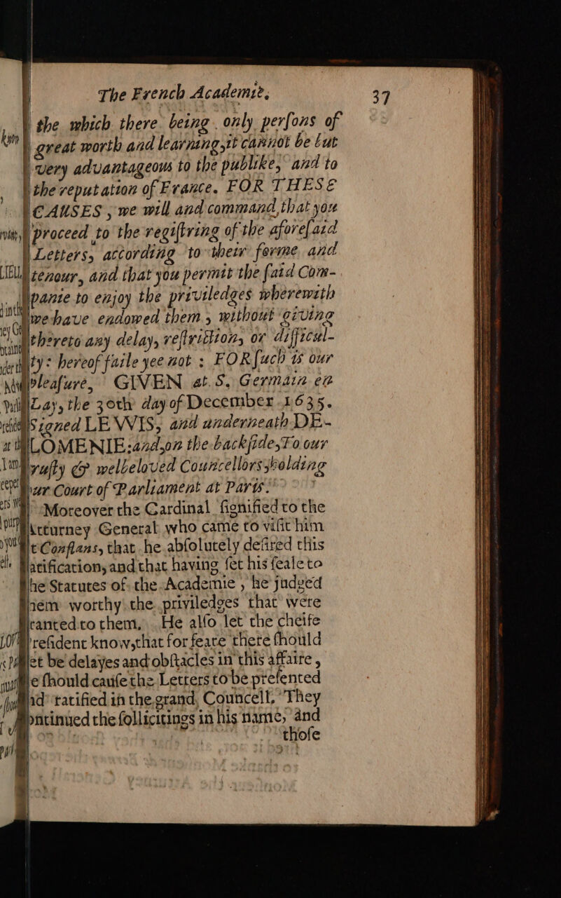 the which there. being . only perfons of great worth and learning,tt cannot be Lut very advantageous to the publike, and to |) the reputation of France, FOR THESE CAUSES , we will and command, that you proceed to the regiftring of the afore[aid | Letters, according ‘to their ferme, and EU cenour, and that you permit the f. aid Com- nig or to enjoy the priviledges whereweth live bave endowed them 5 without giving fthèreso any delay, refirhon, or difficel- éniity &lt; hereof faile yee not : FOR{uch 15 our \epleafure, GIVEN «1.5, G erMair ef MlLay, the 30th day of December 1635. res zoned LEWIS, and underneath DE- at ILOMENIE: 474,07 the backjide,T 0 our yet &amp; welbeloved Councellors holding Ml ar Court of Parliament at Paris | 2  | Moreover the Cardinal fignified to the ou Accurney General who came to vilit him Re Confans, that he abfolutely defired chis lh Matification, and that having fet his feaie to he Statutes of che Academie , he judged gem worthy the. priviledses that were kanted to them, He alfo let che cheife 0} reGident know,that for feare there fhould &lt;Digiet be' delayes and obftacles in this affaire, sure fhould cauife the Letters to be prefented | fo hd ‘ratified iñ the. grand, Councell, They r Mpatinued che follicitings in his name; and POR bf | | thofe a | ) vant , | |