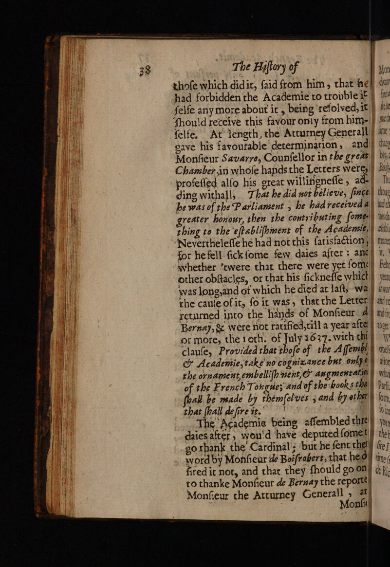 He ee teen a oA Aa an ated dt es ¥ x (ee Bae felfe any more about it , being refolved, it fhould receive this favour omy from him- MonGeur Savarre, Counfellor in the great Chamber in whofe hands the Letters werg |) profeffed alfo his great willingnefle , ad ding withall, That he did not believe, faces be was of the Parliament , he had received &amp; 1 reater bonour, then the contributing fome:|| ‘Nevertheleffe hé had not this farisfaction, for he fell fick {ome few daies after: and} whether ’cwere that there were yet fom! other obftacles, or that his fickneffe whict | was long,and of which he died at !aft, wa the caule of it, fo it was, thatthe Letter} returned into the hands of Monfieur al Bernay, &amp; were not ratified, rill a year afte} ot more, the roth. of July 1637. wich chi | claufe, Provided that thofe of the Affembl\} cy Academie,take'no cognizance but onlpay the ornament embellifhnent,C' angmentatill\K of the French Tongues and of the books that feall be made by thémfelves ; and by ot ber’) thas inal defirete. (UW Ook irohge The Academie being affembled cht) dont fie Ache met fe chy bly Bu Th thow had thd eh Mone oe Feb yen Iti and t and fr tose W ane altor wha Pari lo In 01 Your go thank the Cardinal ; ‘but he fent me word by Monfeur de Boifrabert, that he dt) fired it not, and that they {hor co thanke Monfieur de Bernay the report} Monfieur che Arturney Generall , ar | | Monfil