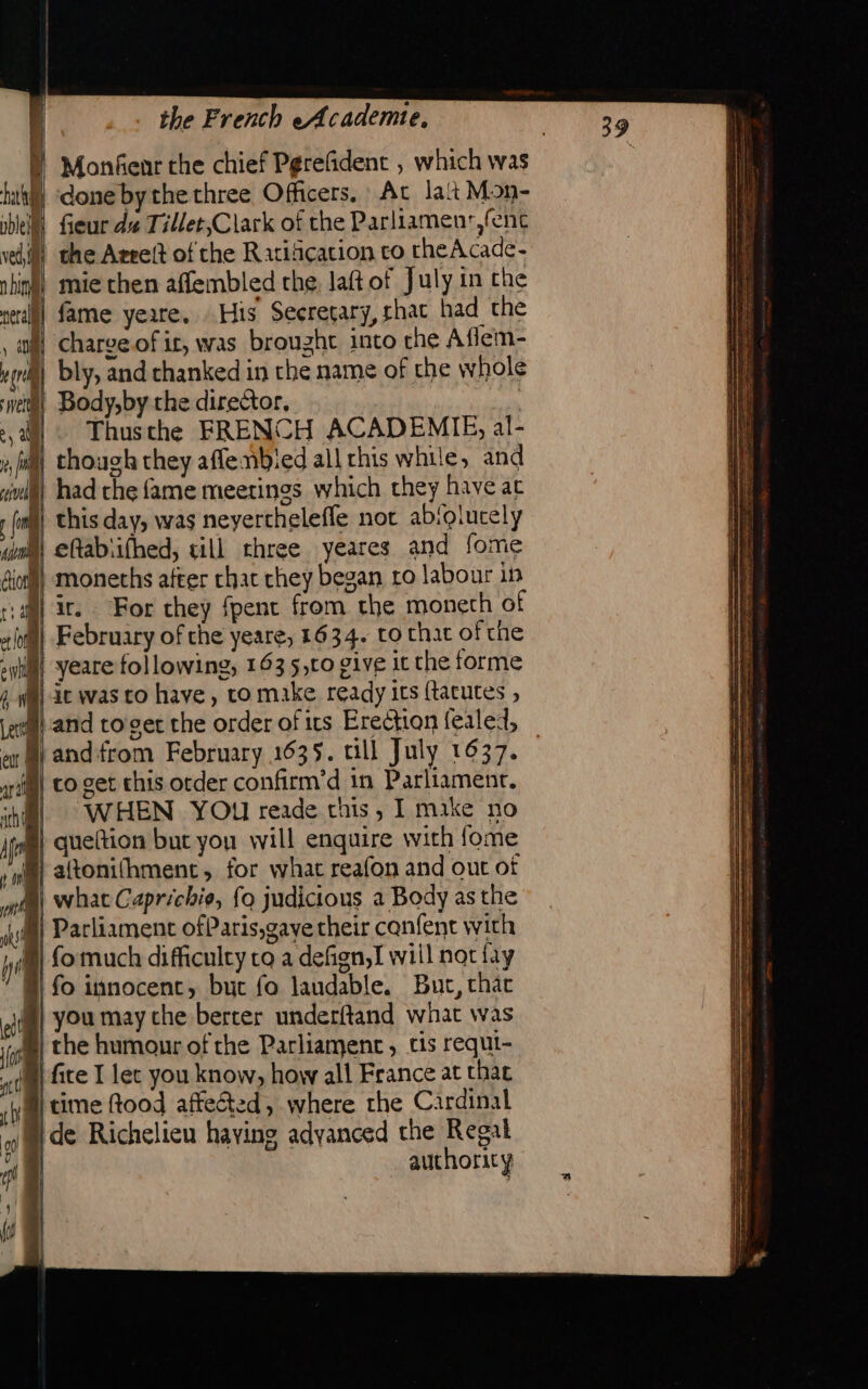 hath pbleil V ed, i | n bin eral OM rs LA | | s a Le vil the French eAcademte, Monfenr the chief Pgrefident , which was done bythe three Officers, At lait Mon- fieur dz Tillet,Clark of the Parliamenr,fent the Arreñt of the Ratification ro theAcade- mie then affembled the, laft of July in che fame yeare. His Secretary, chat had the chargeof ir, was brought into che Aflem- bly, and thanked in the name of the whole Body,by the director. Thusthe FRENCH ACADEMIE, al- though they aflembied all rhis while, and had the fame meetings which they have ac je was to have, to make ready its (tacutes , and from February 1635. till July 1637. WHEN YOu reade this, I mike no fo much difficulty co a defign,I will nat fay you may che berter underftand what was fice I let you know, howy all France at that de Richelieu having adyanced the Regal authority