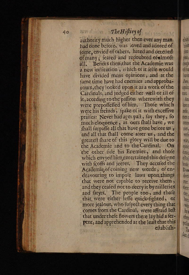 authority much higher then ever any man had done before, was loved andadored of {ome, envied of others, hatedand detetted ofmany:; feared’ and redoubred ofalmoft all. Befdes chen,that the Academie was a new indicution ; which of it felfe.would have divided mens opinions, and: at che fame time have had enemies and approba- tours, they looked upon it as a work of the Cardinals, and judged either well or ill of it, acording tothe paflion wherewith they were prepoflefled of him. ‘Thofe which were his freinds, fpake of it with exceffive praifes: Never had aces paft, fay they, fo much eloquence, as ours {hall have ; we oreateft fhare of this glory will be due to the Academie and to the Cardinal. On the other fide his Eremies, and thofe which envyed him entertained this defione with fcoffs and jeeres, They accufed the Academiejof coining new words, of en- deavourine to impole laws upon things that were not capable to receive them ; and they ceafed not to decry it by railleries and fatyrs. The people too, and thole eh vel i ites ous abou lean Îm apelce tue, BAN AT UE sc, | mene Et I res, M ve Whit Onin D come He oD IF tou IE Div IE duel mer, | there | ther,