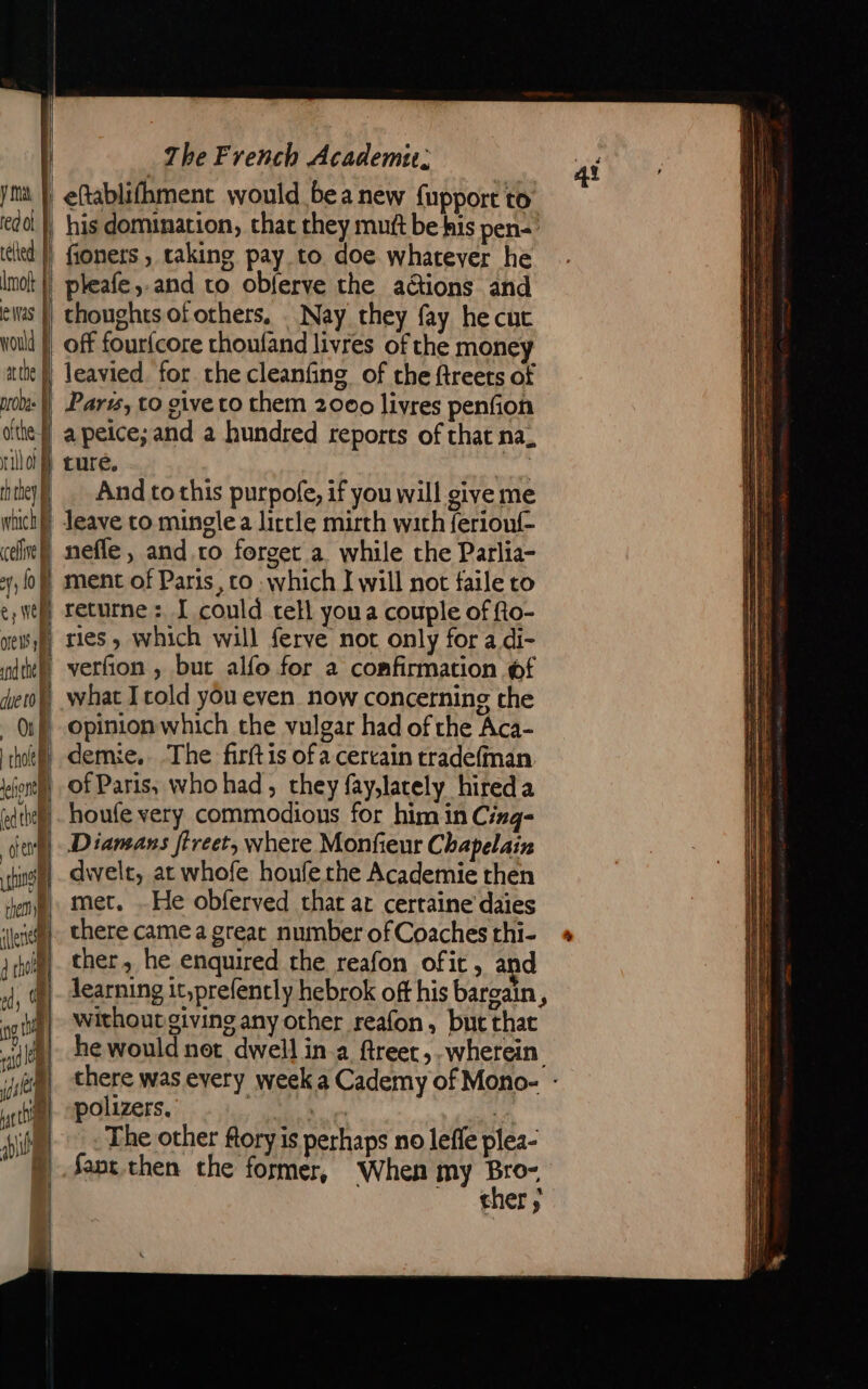 yitit | eftablifhment would bea new fupport to ddl |, his domination, that they mutt be his pen led |} fioners , taking pay to doe. whatever he Imo | pleafe,-and to obferye the aGions and e Was | thoughts of others, . Nay they fay he cut Would | off fourfcore choufand livres of the money atte) leavied for the cleanfing of the ftreets of probe Par“, to give co them 2000 livres penfion dite Wa peice; and a hundred reports of that na. co} ture. | ih hey] | And to this purpofe, if you will give me | which} Jeave to mingle a liccle mirth wath feriouf- cele) mefle , and to forget a while the Parlia- , RE ment of Paris, to which J will not faile to e; We returne &gt; I could tell you a couple of fto- wef) ties, which will ferve not only for a di- dtl) verfon , but alfo for a confirmation of wet}) what Itold youeven now concerning the Qi) opinion which the vulgar had of the Aca- hoe) demie, The firftis of a certain tradefman. ont of Paris, who had, they fay,lately hired a dt. houfe very commodious for him in Cing- eof) Diansans Jfreet, where Monfieur Chapelain sting dwelt, at whofe honfe the Academie then het met. . He obferved that ar certaine daies kit. chere came a great number ofCoachesthi- + ) hig] cher, he enquired the reafon ofit , and si] Withoungiving any other reafon, but that ij, ‘He would not dwell in 2 ftreet,, wherein. ‘am there was every week a Cademy of Mono- - uti) “polizers. at es à Si The other ftory is perhaps no lefle plea- © —) Jantthen che former, When my aie ener,