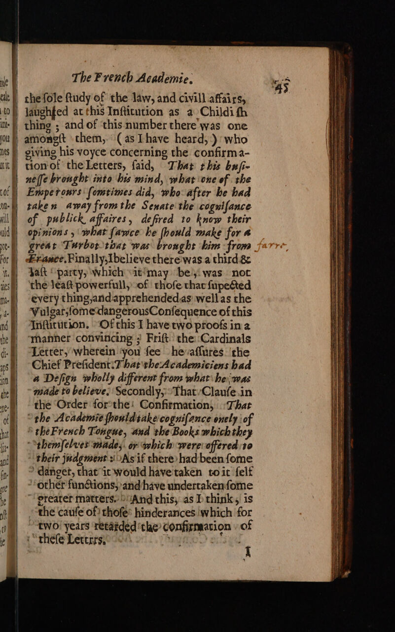 laughfed at this Infticution as a Childi fh tion of the Letters, faid, That this bufi- neffe brought into his mind, what one of . the Empetronrs: [omtimes did, who after he had taken awayfromthe Senate the cognifance of publick affaires, defired to know their opinions ; what fawce be fhould make for a great Turbor tint was broaght him : from &amp;rance.Pinally,Ibelieve there'was a third &amp; dak ! party, which ‘itimay ‘bey: was not the leat powerfull, of thofe that fupeéted every thing,and:apprehendedas wellas che Vulgar,fomedangerousConfequence of this Trifittitson., “Of chis I have two proofs in à ‘manher convincing ; Frift che: Cardinals Letter, wherein ‘you fee heaflures. ‘the Chief Prefident:T hat the:Academiciens had a Defign wholly different from what he;was made to believe. Secondly,; °That/Claufe in the Order forthe: Confirmation, That the Academie fhouldsakecoguifance onely of * theFreach Tongue, and the Books whichthey ““themfelves mades. or which were offered:t0 ‘their judgment ¥0As if there had been fome 7 danget, that ic would havetaken to ic felt *orher funGtions,and/have undertakenfome ~ greater matters. “And this, as I think, is the caufe of) thofe® hinderances which for two years retarded ‘the confirmation | of