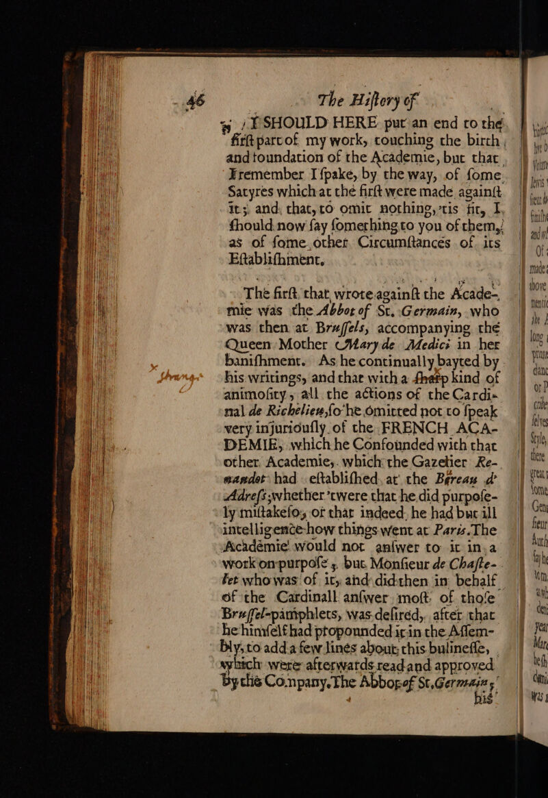 Satyres whichac che firft were made againft it. and, that,co omic norhing,-tis fir, I, as of fome.othet Circumftances of its Eftablifhment, The firft, chat wrote.again the Acade- mie was the Abbot of St.:Germain, who was then at Brufels, accompanying thé Queen Mother (Wary de Medici in her his writings, and char with a fhefp kind of animofity , all che actions of the Cardi-«. nal de Richeliew,{o he omitted not to {peak very injurioufly. of the FRENCH ACA- DEMIE, which he Confounded wich that other. Academie;. which: the Gazetier Re- mandet had eftablifhed. at the Bereaw d Adrefs whether ’cwere that he did purpefe- ly miftakefo, of thar indeed, he had bur ill intelligemce-how things went at Parts.The Académie would not anfwer to ic in.a work on-purpofe ;. buc Monfieur de Chafte- - of the Cardinall anfwer moft: of thofe Braffel-pamphlets, was-defired,.. after thar he himfelf had propounded icin the Affem- bly; to add a few lines about; chis. bulineffe, | witch were afterwatds readand approved by this Conpany. The Abbogof Sc,Germeniz ,” bis pie dan or? one : there | | | | | | Il tome Get fer iy he \m aut dey | | Mar le di Was |