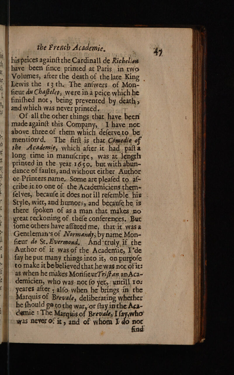 | &gt; —— + —— dit &gt;. coh ee ae A SS MA ai En si = — &gt; - mg nd —— os =~ rr = — D =, &gt; es —_— RE. ee have been fince printed at Paris. in two Lewis the £3 th. The anfwers. of Mon- fieur du Chaftelep, were ina peice. which he Of all the other things chat have been made againit this.Company, : I have not mention’d. The firft.is chat Comedie of she Academie, which after.it had .pañt a long time in manu(cript, was at length printed in the. year. 1650, but with abun- or Printers name., Some are pleafed to. af- cribeit to one of the Academiciensithem- Style, witt, and humors, and becaufehe is there fpoken of asa man chat makes no’ great reckoning of thele conferences. But {ome others have aflared me, that:it. was a Gentleman’s of Normandy; by name Mon- fieur de St. Evermond, . And‘truly if the Author of it wasof che Academie, I’de fay he put many things.into it, on purpofe to make it bebelieved that he was nor of it: as when he makes MonfieurTr;/far an Aca- demicien, who was- nor fo ver, untill 10: yeares after ; alfo. when he brinos in che Marquis Of Brevale, deliberating whether he fhould cetoche war, or flay inthe Aca- 4)