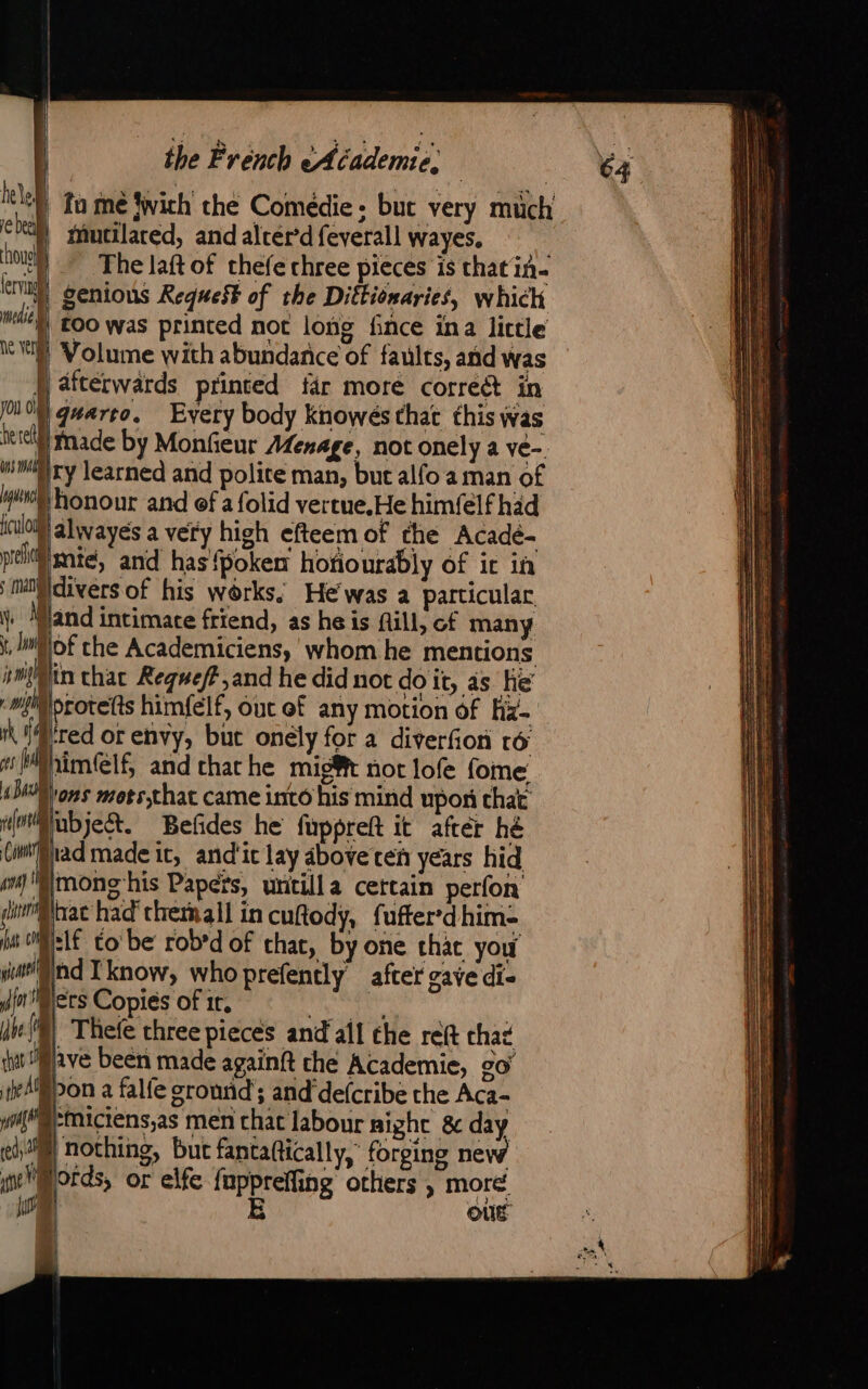 ‘lel tu me fwich the Comédie : but very much che mutilared, and alter'd feverall wayes, vue The laft of thefe three pieces is that in- evi genious Request of the Diffiomaries, which edie too was printed not long fince ina little Neely Volume with abundarice of faults, and was J afterwards printed far more correét in MIO gwarro. Every body Knowés that this was te el made by Monfieur Menage, not onely a ve-. mm) ry learned and polite man, but alfo a man of wes Honour and ef a folid vertue.He himfelf had il alwayes a very high efteem of the Acadé- peli mie, and has {poken hotiourably of ic in i moi\divers of his works, He was a particular \) Mland intimate friend, as he is fill, of many \, lof che Academiciens, whom he mentions ÿri{lin chat Regweff,and he did not doit, as he’ i protefts himfelf, out of any motion of hz-. ik red or envy, but onely for à diverfion ro iM@him(lf and chache mig@t not lofe fome Bons mots;that came into his mind upon that i(mtbjekt. Befides he fuppreft it after hé (imBlad made it, and'ic lay above ten years hid i}mong his Papers, untilla certain perfon din nac had’ themall in cuftody, fufter-dhim= p:If Co be rob’d of chat, by one thac you ind Iknow, who prefently after gave di- ers Copies of 1r, AH 2 {| Thefe three pieces and all the reft chat Pave been made againft che Academie, co pon a falfe ground ; and defcribe the Aca- ‘Miciens,as men chat labour night 8 day M} nothing, but fantaftically, forging new mords, or elfe fappretiog others , more : OÙÉ