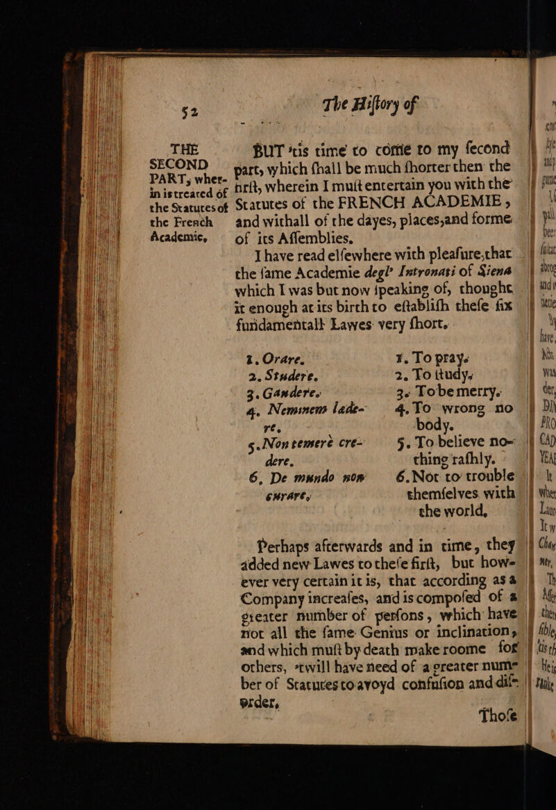 THE SECOND PART; wher- in istreaced of the Statutes of the French Academie, The Hiftory of hrft, wherein I mutt entertain you with the Statutes of the FRENCH ACADEMIE, © and withall of rhe dayes, places,and forme of its Affemblies. | I have read elfewhere with pleafure,chac : the fame Academie degi? Intronasi of Siena | which I was but now {peaking of, choughe it enough acits birch to eftablifh thefe fix furidamentalt Lawes: very fhort. 1. Orare. 2. Studere. 3. Gandere. re. 5.Non pemere cré- dere, CHILAFE,: F, To prays 2. To ttudy. 3« Tobe merry. 4. To wrong no body. 5. To believe no thing rafhly. - 6.Not to trouble themfelves with the world, | 1 if fe prder, Thofe } :