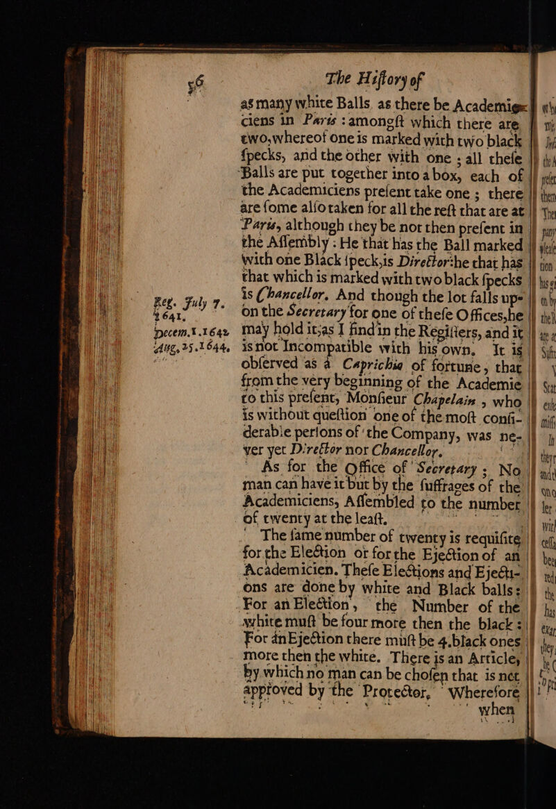 2641, inecem.% 1642 Aug, 25.1644, The Hiftory of as many white Balls, as there be Academig=i] «\ ciens in Parts :amoneft which there are, ff 1 two,whereof one is marked with two black | Bi fpecks, and the other with one ; all chefe |) iy) ‘Balls are put together into a box, each of 1) yet the Academiciens prefent take one ; there || ther are {ome alforaken for all the reft that are at | The Paru, although they be nor then prefent in. pay the Affembly : He that has the Ball marked Wf le wich one Black {peck,is Direftorthe chat has |} snp that which is marked with twoblack fpecks |) lo is (hancellor, And though the lot falls ups |) ah on the Secretary for one of thefe Off ces,he |} the) may hold it;as I find'in the Regitiers, and it || i isnot Incompatible with hisown, It 15 | Sih obferved as à Caprichia of fortune, that À : | DA from the very beginning of the Academie || sy co this prelent, Monfieur Chapelais , who |) &amp; h is without queftion one of the moft conf: |} ni derable perlons of the Company, was ne- ||} ver yet Direttor nor Chancellor, ml) VE As for the Office of ‘Secretary : No || ‘ak man can have it but by the fuffrages of the’ | qq, of twenty at the leaft. gape | We _ The fame number of twenty is requificg |} « for the Eleétion ot for the Ejection of an |} |. Academicien. Thefe Elestions and EjeG=. | x ons are done by white and Black balls a0 th For anEleétion, “the Number of the Thy avhite muft be four more then the black =|} 4, For anEjection there muft be 4.black ones |} de more then the white. There is an Article, ih. by which no man can be chofen that is net |) | On apptoved by the Protector, Wherefore ||! AR te ALT NS Pis À ey when |