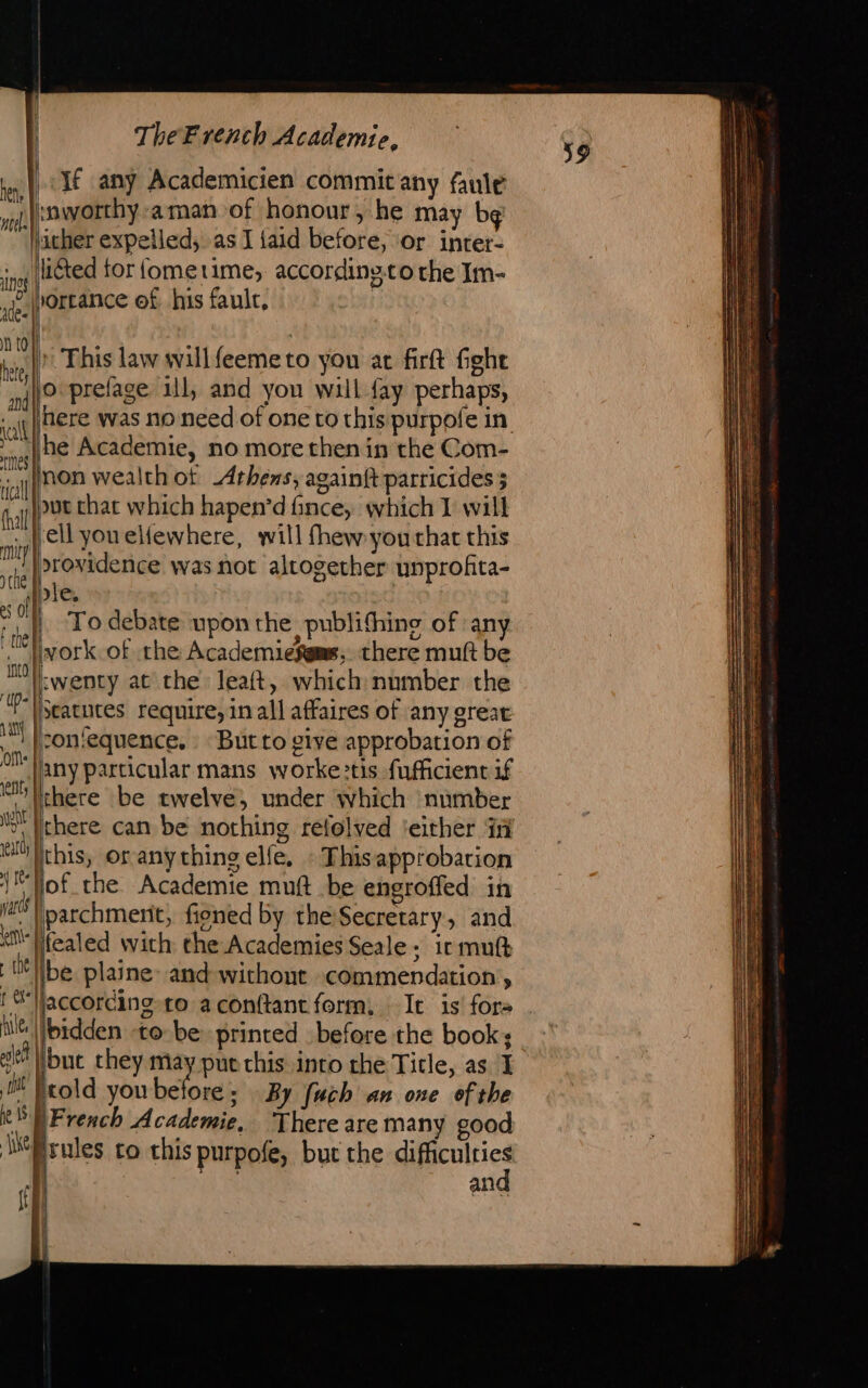 liéted tor fometime, accordinsto the Im- I» This law will feeme to you at firft fight here was no need of one to this purpofe in. he Academie, no more then in the Com- mon wealth ot Athens, againft parricides ; &gt;rovidence was not altogether unprofita- die. twenty at che leaft, which number the But to give approbation of any particular mans worke:tis fufficient if there be twelve, under which number fealed with the Academies Seale; ir mutt be plaine: and without commendation , fbidden to be printed before the book; but they pu put this into che Title, as J \French Academie, There are many good and 39