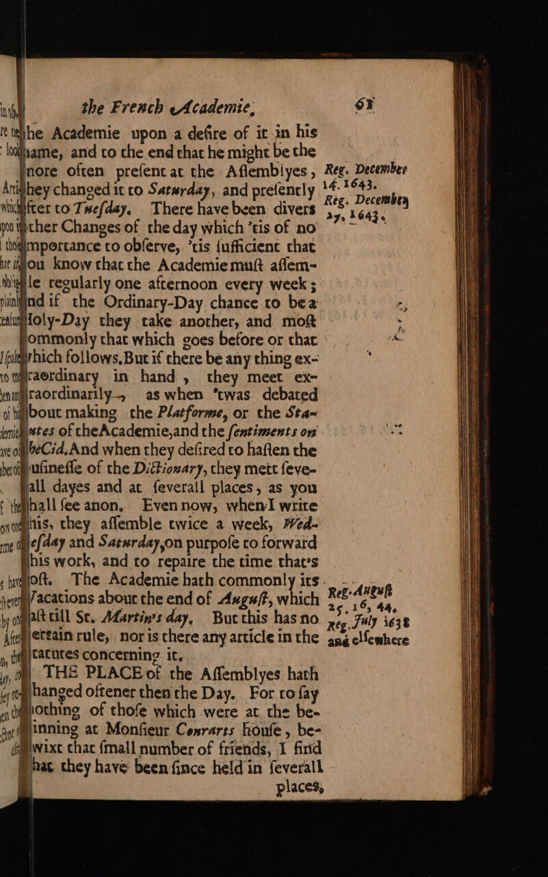 he Academie upon a defire of it in his ‘hlliame, and co the end that he might be the Inore often prefenc at the Aflembiyes, Arighey changed it co Saterday, and prefencly \fcer co Twefday, There have been divers yonifither Changes of the day which ’tis of no thigimpercance to obferve, ‘ris {ufficient that ut ou know chat che Academie mutt aflem- Nwile regularly one afternoon every week; puinigind if the Ordinary-Day chance to bea etlumoly-Day they cake another, and mot fommonly chat which goes before or chat irhich follows. But if chere be any thing ex- raordinary in hand , they meet ex- muMraordinarily, as when ‘twas. debated oi hjbout making che Platforme, or the Sta- bmilltes of cheAcademie,and the fentiments on woMheC:d.And when they defred to haften the beoifufinefle of the Dittionary, they mett feve- . fall dayes and at feverall places, as you { Yyilhall fee anon, Evennow, when write unis, they affemble twice a week, #44. Mefday and Sasurday,on purpofe to forward ibis work, and to repaire the time that’s lacations about the end of Axgu/?, which pattcill St. Adartin’s day, But this has no ertain rule, nor is there any article in the tatutes concerning it, ! THE PLACEof the Affemblyes hath hanged oftener then the Day. For ro fay @iothing of chofe which were at. the be- Binning at Monfieur Cesrarts houfe , be- dwixe chac {mall number of friends, 1 find Bhac chey have been fince held in feverall à places, Reg. December 14, 1643, Règ. Decembea a7, 16434 25. 6, 44, reg. JW) 1638 ang cllewhere