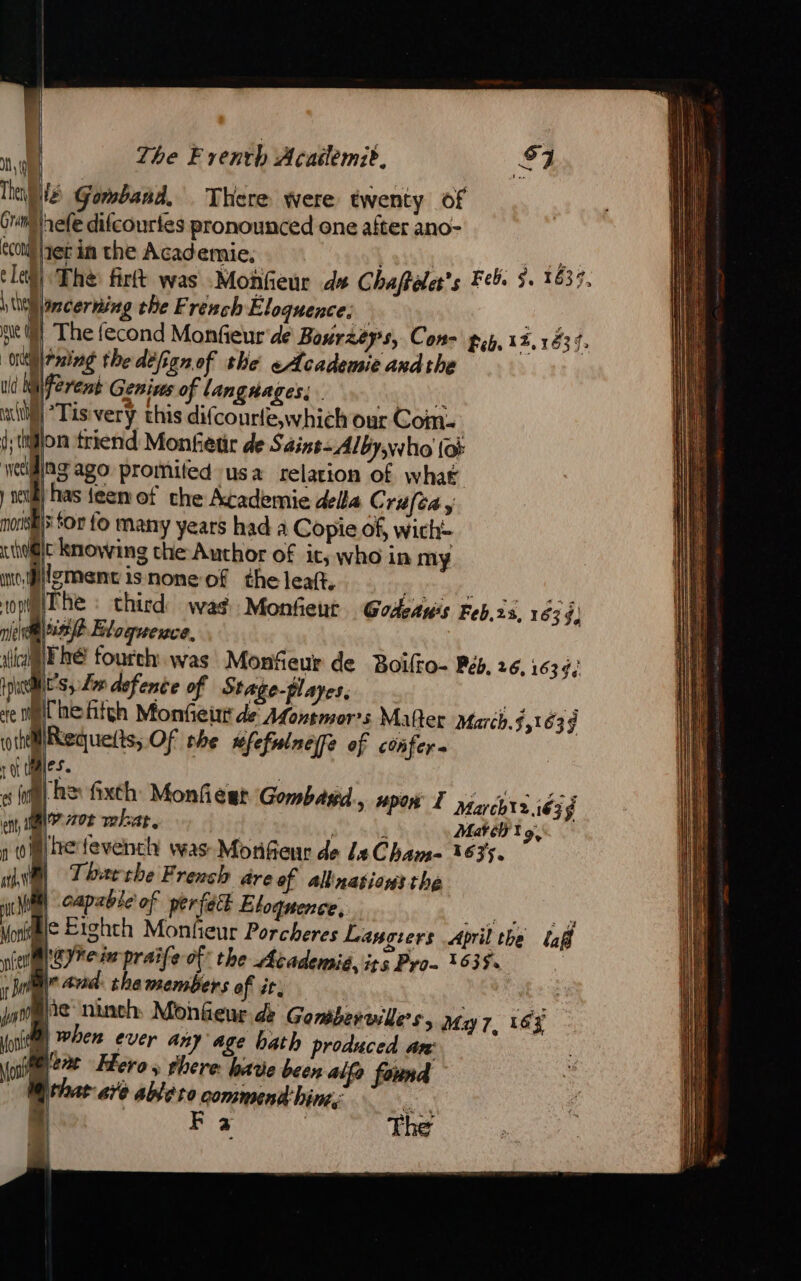  ‘ | The Frenth Acatlemze, \\ Dé Gomband, There were twenty of Gri srefe difcourtes pronounced one after ano- econ yer in the Academie, | 7 Nes Le The firft was Monfeur de Chaffaler’s Feb. $. 1639. \ itll ncerning the French Eloquence; 0 ni M The fecond Monfieur de Bourzeys, Con- pip, 12,1834. ring the defignof the e Academie andthe ud Wiiferent Genius of Langrages; da a ‘Tis very this difcourle,which our Com- | l:thlon friend Monfetir de Saint-Alby,who {or welding ago promited usa relation of what | vel) has teen of che Academie della Crufta y ‘ mois for fo many years had a Copie of, wich thet knowing che Author of it, who in my wement is none-of the leaft, | } piThe « third wag Monfieut Godeawis Feb, 23, 1639, ture Eloquence, GER fourch was Monfeur de Boilko- Rés. 26,1639 it's, Lor defence of Stage-playes, | lhefñfch Monfeur de AMontmor:s Mafter March.5,163ÿ othellRequetts, Of the ufefulneffe of confer t at { mes. « (ia) he fixth: Monfiesr Gombasd., upon I Marcbt2.:é3 4 en MN? 72708 what, | ds Mathis ni) etevench was Morifieur de Le Cham- 1635. “el Thaærche F rench are of allinations the at | capable of perfect Etoquence, eo es Monit Ic Eighth Monfieur Porcheres Lançiers April the laff nine res praife of the Academié, its Pro 1635. : rie and the members of it. Lu | be 1) lie ninch Monfeur de Goméerailes, My 7, 16% (oil) When ever any age hath produced aw (i leat Hero » Flere: have been alfo found | thar are ableto commendhims: =