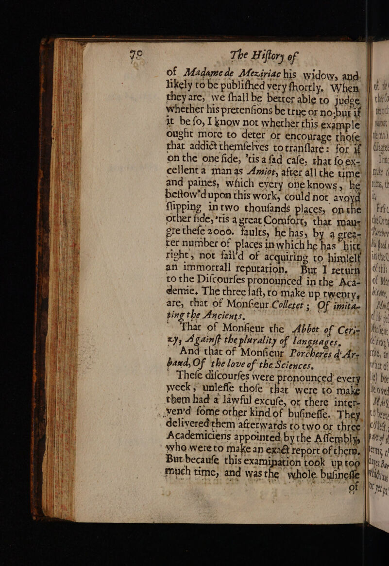 theyare, we fhall be better able to judge. whether his pretenfions be true or no-but if it be {o, I know not whether this example ought more to deter or encourage rhofe that addict themfelves torranflare: for K &amp; 1 flipping intwo thonfands places, onthe richt, not fail to the Difcourfes pronounced in the Aca- deme. The three lat, ro make Up twenry, | ting the Ancients, Thac of Monfeur the Abbot of Ceriz xy; A gaint the plurality of lan guages, And that of Monfieur Porcheres d Ars band, Of the love of the Sciences, “| . Thefe difcourfes were pronounced every week, unleffe thofe that’ were to make deliveredrhem afterwards to two or three Academiciens appointed by the Afiembly, | But becaufe this examipation rook Up 10 mueh time, and was the whole. bulnell ess a dt ee €) } Ot 1 chee thot bout te (M \ dlhgte Li Muke ( tts, t t be tion Parchos hi Redd: 1 the d'thf; of M4 by My il fl th Diner ING, an Wat of if) bo le oe: Mas t) bee. ce pif kttms t Ne By Mah