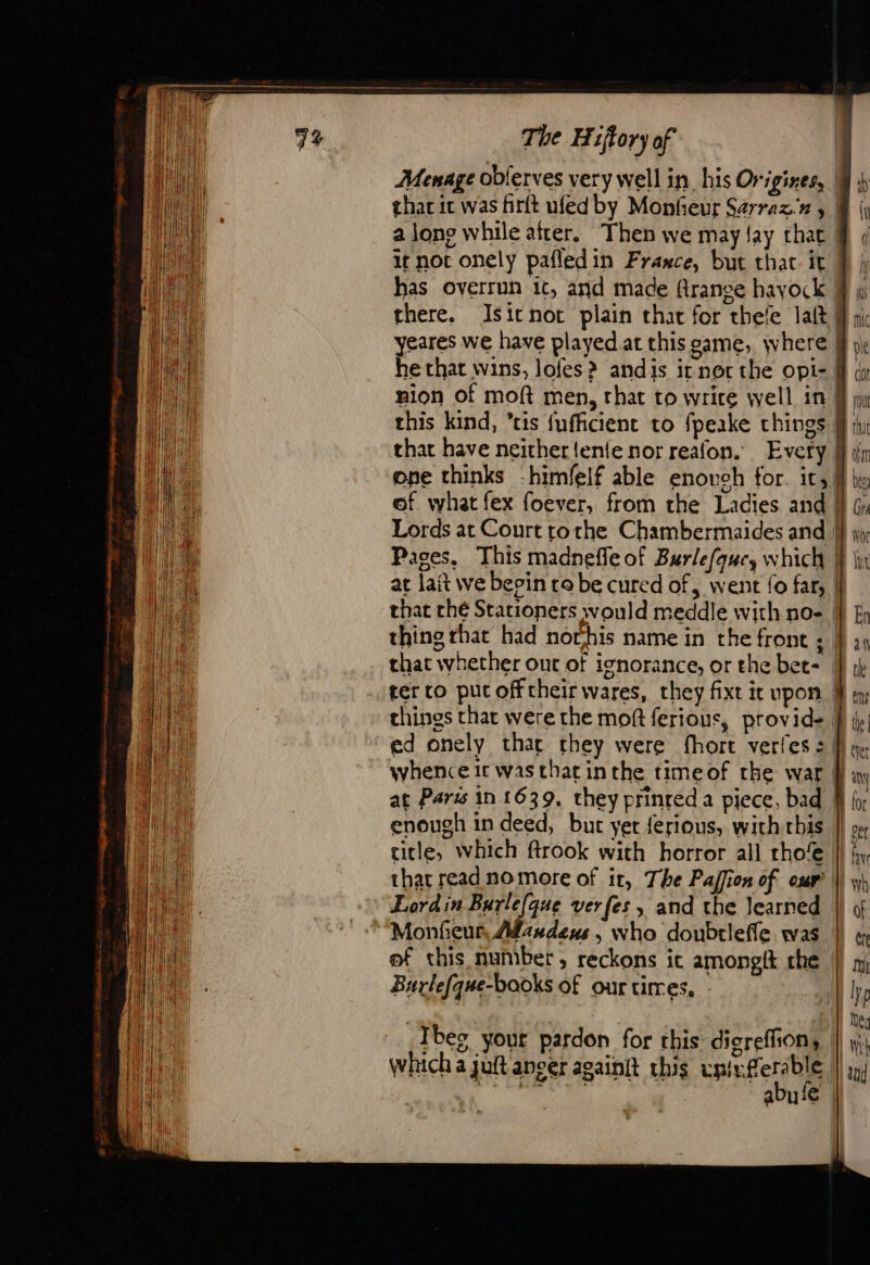 Menage oblerves very well in his Origines, | thar it was firft ufed by Monfieur Sarrazx , | along while afrer. Then we may Jay that. it not onely pafledin France, but that. it. has overrun it, and made france hayock | there. Isitnot plain that for thele Jatt | eares we have played at this game, where | Fe that wins, lofes? andis it nor the opi- | nion of moft men, rhat to write well in | this kind, ris {ufficient to fpeake things 9 that have neither tenfe nor reafon. Every | one thinks -himfelf able enoveh for. it, | of what fex foever, from the Ladies and | Lords at Court tothe Chambermaides and | Pages. This madnefle of Burlefquc, which }} at lait we beein to be cured of, went fo far, | that ché Stationers would meddle with no- |} &amp; thing that had norhis name in the front ; | 2) that whether out of ignorance, or the bet= M ij ter co pucofftheir wares, they fixt ic upon M things that were the moft ferious, provide } iy ed onely thar they were fhore verles sf mm, whence it was that inthe timeof the war any at Paris in 1639, they prinred a piece, bad | for enough in deed, but yet ferious, with this |} » title, which ftrook with horror all rho |) fy that read nomore of it, The Paffion of our ||] 11} Lordin Burle(que verfes , and the learned | « ““Monheur, Masdems , who doubrleffe was | « of this number, reckons ic amongit che |) » Burle{que-books of our tires, Ur | D || Me 72; bes your pardon for this dicrefhon, | mi which a juft ancer againit this uniyferable | tu abufe