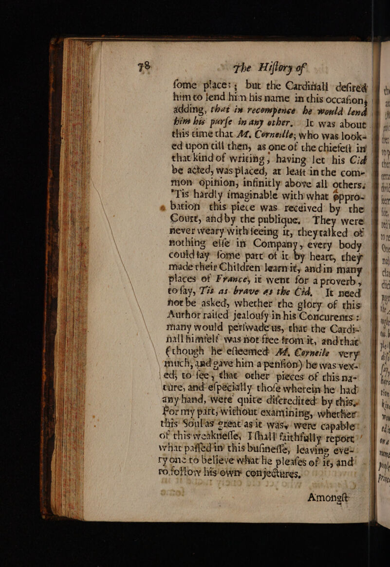 fome places; but the Carditall defred him to fend hin his name in chis occañon | adding, that in recompence be wonld lend him his purfe in any other, Me was about : this cime that. At, Cornette, who was looks | ed upon cll then, as one of che chiefeft iy | that kind of writing , having let his Cid. be acted, was placed, at leait inthe come | “Tis hardly imaginable with what gppro- bation this piece was. recdived by the Court, andby the publique, They were | never weary withifeeing it, theytalked of | nothing elfe in Company, every body | could tay fome part ot ic by heart, theÿ made their Children learnit, andin many places of France, it went for a proverb, tofav, Tis as. brave as the Cid. It need hot be asked, whether rhe glory of this Author raited jealoufy in his Concurents:: many would perfvadeus, chat the Cards: nail himtelf was nor free tromit, andrhae (though he efteemed 44 Corneile very much, and gave hun a penfion) he was vew: ed; to- fee, that ocher pieces of chis na tire, and: efpécitlly: thofe wherein he had any hand, Were quite diferedived: by this, For my pitt; Without examining, wherlier this Soulas great’ asit wasy were capable of this: weaknefle; Tfhul faithfully: report what pafledin’ this butineffe, leavins eve- ryone to believe what He pleafes of 16, and ro follow his'owi conjectures, Amongit