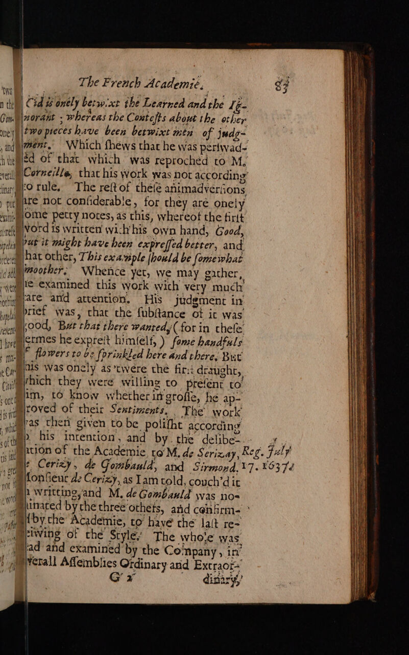 NA! Got mney) » inde à ei eral ment, | Which fhews that he was perlwad- ) purge not coniiderabie, for they aré onely ‘yi OME petty notes, as this, whereot the firtt inf VOrd Is written wich’his own hand, Good, ie PAE it might have heen expreffed better, and de Hat Other, This example [hold be fomewhat idualgy7eether. Whence yet, we may gather, ye examined this work wich very much mare and attention. His Judgment in pa riéf was, chat che fubitance of it was “Boo Bat chat there wantedy(forin chele tere Le RCI Ci ermes he expreft himlelf, ) fome handfuls © flowers to be fprinkled here and there, But is Was onely as*twere the fir:i draught, rhich they were willing to prefent to im, to know whether in grofie, hé ap- roved of their Sentiments, i The work ras then given to be polifhe according son Lis : wi s «of ti os 210 a DORE ns Ru Te FE ie fonfieur dz Cerizy, as lam cold, couch’d it Won ; A4Mlby.che Academie, to have’ ché lait re- uerlwing ot ché Style’ The Whole was. jad and examined by the Company , in’ jetall Affemblies Ordinary anid Extraors | G x _ dsiry he te