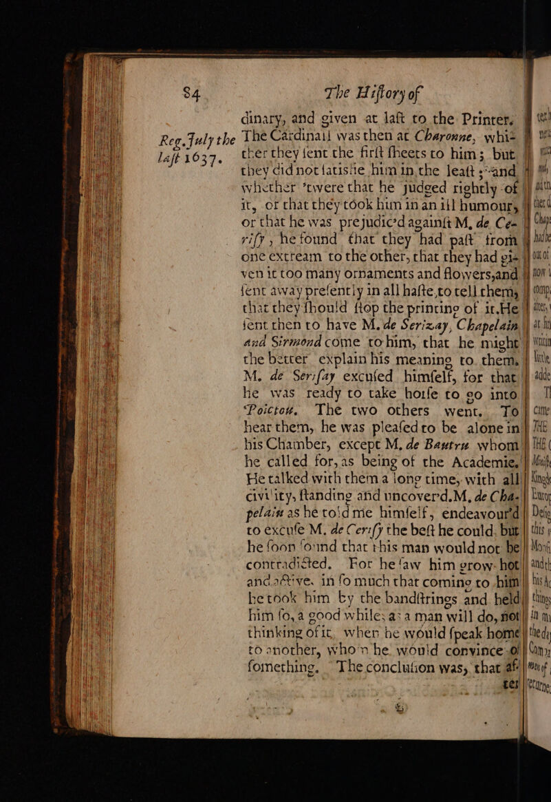 Reg. July the laft 1037. The Hiftory of dinary, and given at laft to the Printer, The Cardinaii was then ac Cheronne, whit cher they {fent.the firit fheets co him; but rify , hefound that they had paft trom one extream to the other, chat they had gi {ent away prefently in all hafte,co cell chem, thar they fhouid ftop the printine of ir.He and Sirmond come tohim, that he might te | Ki | ! | 1 f yale rh ath ther d 1] Ch adh Mont fo | iy comp ater, lat MENT \ | | | the better explain his meaning ro. them, } lit M. de Ser:fay excufed himfelf, for that |) ad he was ready to take horfe co co into} | ‘Poictowz. The two others went. To } “ile hear them, he was pleafedro be alone in} ME his Chamber, except M. de Bautrn whom } HE he called for,as being of the Academie, } Muif He talked with them a jong rime, with all civility, ftanding and uncoverd.M, de Cha-| pelaiu as he toïd me himfelf, endeavourd co excufe M. de Cer:/y the beft he could. but he foon ‘ound that this man would not be contradicted. For he‘aw him grow: hot and.2étive. in fo much that coming to hill hetook him by the bandftrings and. held|) ‘ity fomething, The conclution was, that af |#uf ; , tes Cute &amp;