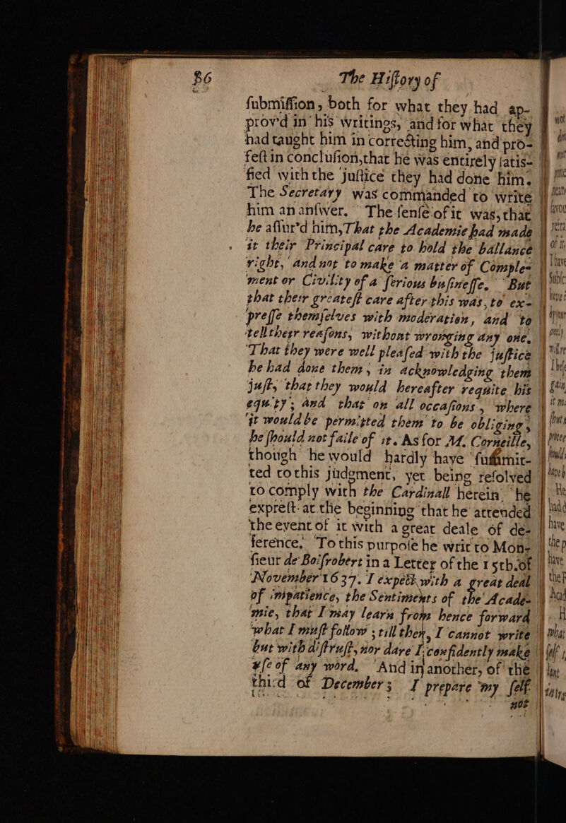 fubmiffion, both for what they had ap- provwd in his wrici had taught him in corre&amp; feftin conclufion,thar he The Secreta him an anfwer, ” The fenfe‘ofie was, chat be aflur’d nim,That the Academie had made at their Principal care to hold the ballance right,’ and not to make a matter of Comple= ‘ment or Civilit y of a ferious bufineffe. But pref themjelues with moderation, and to ‘That they were well pleafed with the juftice juft, that they would hereafter reqnite his equty; and that ow all occafions, where ‘qt would be permitted them to be oli ging » he (houtd not faile of st. As for M. Corneille, though ‘he would hardly have ‘fudamit- tocomply with the Cardinal herein’ he expreft: at the beginning ‘that he atrended ference, ‘To this purpote he writ to Mon- fieur de Boifrobert in a Letter of the 1 sth.of November 1637. I expetiwith a great deal af ‘mpatience, the Sentiments of the' Acades mie, that Imay learn from hence forward what I muff follow ; till the ) 1 Cannot write but with diftruft &gt; 207 dare I-con ifidentl 7 make ¥(¢ of any word. ‘And in another, of the 2\ ged I prepare ‘my [elf Mes ren : thicd of December ; Fo. à. © Z * ERA . } not de pt pa sean Hf vor ser Al of 1, | A Ni Sub M heves ig pue) ) | Ib Lit | leve} He had have À the | hd | the] | Aa 1.4 Er Wet 1 dons | hrs }