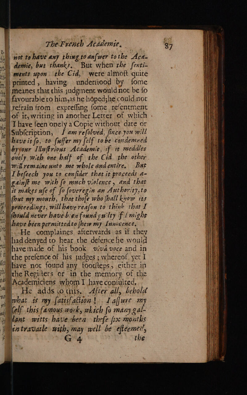 | not to have any thing to an[wer tothe Aca- rb demic, but thanks, But when rhe fenti- ii) ments upon the Cid, were almoft quite i) printed, having | underiiood by fome }) meanes that chis judgment would not be fo M favourable ro him,as he hôped;he could not ) refrain from expreffing fome re‘entment ji T have feen onely a Copie without date or % {Subfcriprion, I am refolved, fince you will have it fo, to fuffer my [elf tobe condemned ibyyour Illuftrions Academie, if it meddles kd willremaine unto me whole andentire, Bat “I befeech you to confider that it proceeds a- ainft me with fo much violence, and that Nit makes ufe of fo foveregin an Authority, to |\(but my mouth, that thofe who (hall know its 2) proceedings, will have reafon to think that I Should never have b:en found guilty f {might D bave been permittedto [hew my fnnocence, my oHe complaines afterwards as if they | Mad denyed to hear the defence he would sh Nhave made of his book viva voce and in 16 the prefence of his judges ; whereof, yet I ant watts have been thrfe {ix months (Mextravatle with, may well be efteemer’,