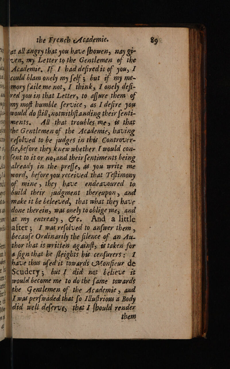 1 lat all angry that you have fbower, way 2t- ‘Sven, my. Letter tothe Gentlemen of the Mi) Academie, If I had defiredis of you, I nS \ could blam onely my felf 3 but af my me- it mnory faile me not, I think, I onely defi- Wired you tz that Letter, to affre.them: of “@my moft humble fervice , as I defire yor “would do fill normithftanding their fenti- ments. Al that troublesme, t that ithe Gentlemen of the Academie, having im refolued to be judges in this Controver- Witte before they knew whether I would con- i Ment to zt or no,and their (entiments being. HiMlalready in the. preffe, 4S you write me HMlword, before you vececved that Teflimony Winjof mene, they have endeavoured to ginbuild their jadgment thereupon, and ina make zt be Leleeved, that mbat they have dore therein, was onely to oblige me; and wat my entreaty, Gc. And a little yimiafter ; I was refolued to anfwer them , \becaufe Ordinarily the filence of an Au- thor that 1s wretien agatn(ty à taken for a fign that be flecghts his-cenfurers: I have thus ufed it towards —Monfieur de Scudery ; but J dd not believe it would become me to dothe [ame towards the Gentlemen of the Academie, and WI was perfwaded that fo Illuftriows a Body did well deferves. that I {bould render À js them 4 fal |