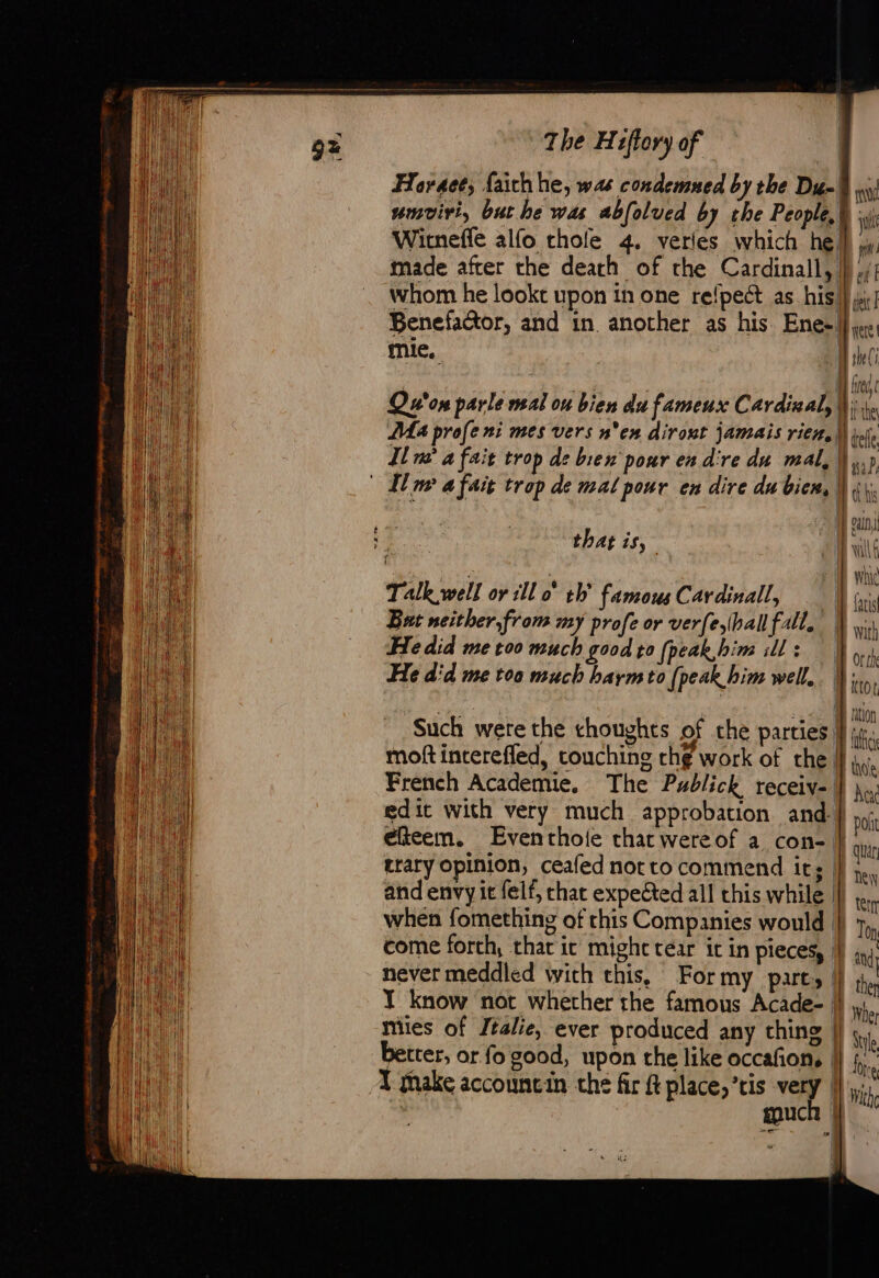 Havaet, faith he, ws condemned by the Du- umviri, but he was abfolued by the People, ft Witneffe alfo thole 4. verles which he pr made after the death of the Cardinall, } ./; whom he lookt upon in one refpect as his } ji! Benefactor, and in another as his Enel ye: mie. | Minc ml Wired Qu'on parle mal ou bien du fameux Cardinal, |); te Ma profe ni mes vers n'en dirout jamais rien, | tele In a fait trop de bien pour en d're du mal, Mu? © Il ww a fait trop de mal pour en dire du bien, Mots ove | can ar that is, Lil | me whic Talkwell or rll 0° th’ famous Cardinall, FB fais But neither, from my profe or verfeball fall. with He did me too much good to fpeak,him ills |, He did me toa much barm to (peak him well. | Ktot PAU | + tin Such were the choughts of che parties |} iti. moftinterefled, touching th¢ work of the is. French Academie, The Publick receiv- |} he; edict with very much approbation and: —— eicem. Eventhoie that wereof a con- it trary opinion, ceafed not to commend its |} ;.. and envy it felt, chat expected all this while |}, when fomething of this Companies would ||) 7, come forth, that ic might tear it in pieces, |} inj never meddled with this, For my Parts | x J know not whether the famous Acade- | Whe mies of Italie, ever produced any thing | Ui better, or fo good, upon the like occafon, || § ° ‘ Ore A make accountin the fir ft place,’ris very (l,., couch | * en