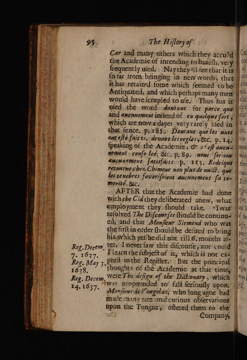 Reg. Decent, ae R87. Reg, May 3. 1638. Reg, Desem. FR 105 7e | | | | | | | The Hifforÿ of Car and mahy-others which they accufd! the Academic of intending robaxifh, very frequently uied. : Naythey ii fee thar ic 15 fotar from. bringing in new words, that: it-has retained fome which feemed tobe Antiquated, and which perhaps many men’. would have {crupled to ule. Thus has ic: ufed, the word:-dentanr for parce que and azcanementiniteed of ex quelque forty which arenowa dayes very rarely that fence, prt 852: Danrans quéles anes ant efte fait es; devant les reglesy Sec, p. 14. {peaking of the Academie, &amp; 5° ef ancws neraent : conlo lee; SEC. p.39. #0ms ferious aucunement farsfaurs p. 173. Rodrique rétonrne chexChimene non plus de nuitt, que lestenebres favorifoient aucunement (a re- Merité, LC. &gt; ly uled in | | | i} 1l employment they fhould » take. relolyed The Difcourfes fhould becontinus ed; and that Afonfieur Sirmond who was the firftin order fhouldibe defired to bring his,which yethedid-not till6:monchs ate ter, I never faw this difcourfe ; nor could learn che fubjeStof it, which is nor exe : preft inthe Réoïfler. But the principal thoughts: of che wAcademie at thar times Wete T be defign: of the Dictionary which was propounded to’ fall ferionfly upon: | Monfewr deVaagelasy who long-agoe had’ made many rare cand curious obfervations upon the Tongue, offered them to thé | ., Company, | 8 Cot ef nl (nto fe i york. ( Le whid | | i eh Delhi Py \ pe d j mors Enbieh 7 | coul Dif