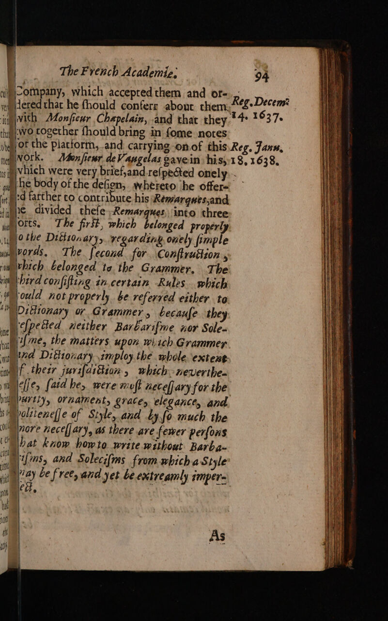 th ot nel ns pl WE ny The French Academie, wo together fhould bring in fome notes for the platform, and. carrying -onof NOrk. Ivhich were very brief,and refpeéted onely. he body of the defien, wheteto he offers | 'd farther co contribute his Remarquessand € divided thefe-Remargues, into three bird confifting in.certain Rules which ‘ould not properly be referved either to Ditlionary or Grammer, becaufe they ‘efpetted neither Barbarifme nor Sole- 1{me, the matters upon which Grammer re elfe, [aid he, were muff aecefjary for the. nore hecel] ary, as there ave fewer perfons lat know howto write without Barba- yifms, and Solecifms from which a Style: vay be free, and yet beextreamly imper- ett, ne ) | As