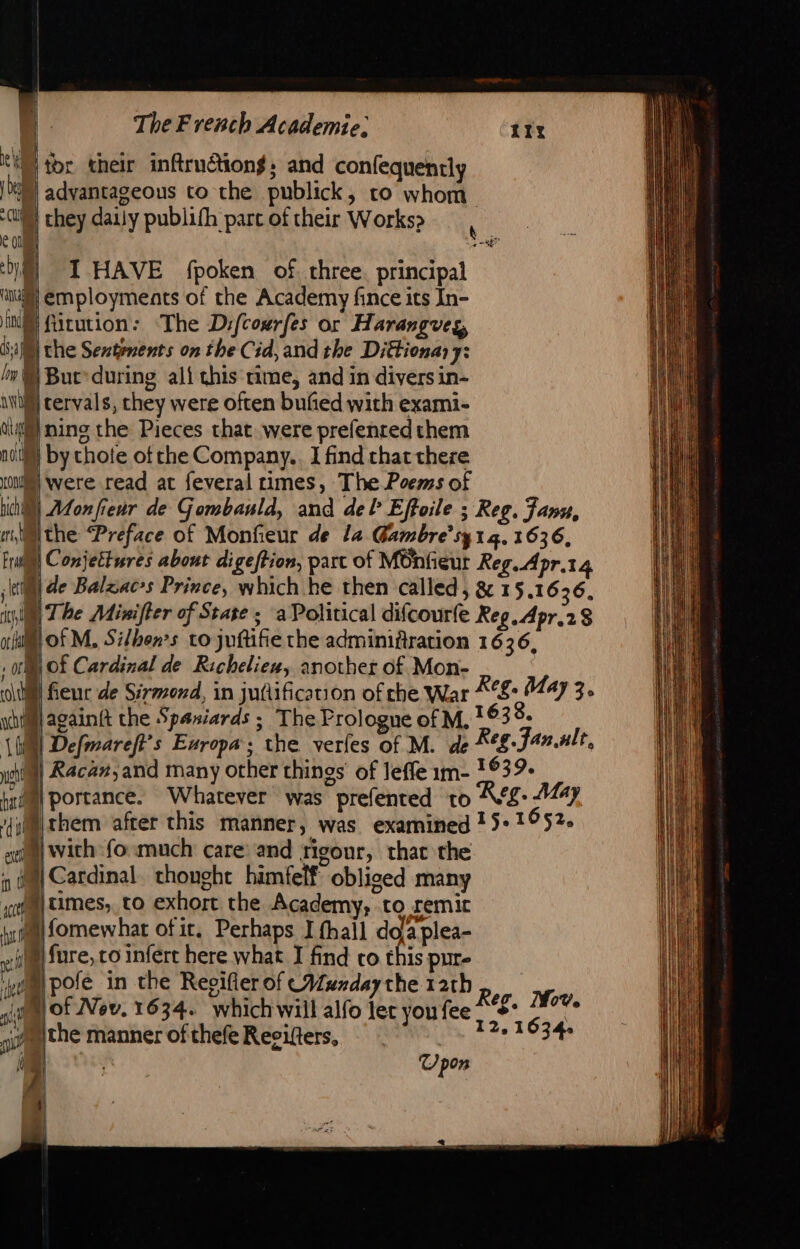 toe their inftruction$; and confequently M advantageous to the publick, to whom cl | they daily publifh part of their Works» ec DM TI HAVE fpoken of three. principal ‘ang employments of the Academy fince its In- NS fürution: The Difcourfes or Harangveg, 1 Mi the Sentenents on the Cid, and the Diéfionar 7: / Buc’ during ali this time, and in divers in- ni tervals, they were often bufied with exami- ci) ning the Pieces chat were prefented them nol) by chote of che Company. I find chat there unas) Were read at feveral times, The Poems of chi) Aton fieur de Gombauld, and del Effoile ; Reg. Fann, À Ne wim the “Preface of Monfieur de la Gambre’sy1g. 1636, Frat) Conjettures about digeftion, part of MOnfieur Reg. Apr.t4 M de Balzacs Prince, which he then called, &amp; 15.1636. M The Mixifter of Stage ; a Political difcourfe Reg. Apr.28 a Of M. Sifhen’s to juftifie the adminifiration 1636, , ofl Of Cardinal de Richeliex, another of Mon- ltl fieur de Sirmond, in juttification of che War *°S: 447 3. yi againft the Spaniards ; The Prologue of M. 633. 11 Defmareft’s Europa’; the verles of M. de Reg. Fan alt, ma Racan,and many other things of leffe 1m- 1639. kil portance. Whatever was prefented to Reg. May Hirhem after this manner, was examined 15° 1652. ait | with fo much care and rigour, that the vd 4 Cardinal thought himfelf obliged many ‘att i) times, to exhort the Academy, to remit ty Ron ofir, Perhaps I fhail doa plea- |fure, co infert here what I find co this pur- ‘yom pofe_in the Regifler of Munday the 12th ali lof Nov, 1634. whichwill alfo lec you fee n il WI Reg, Mov. 12,1634. | 1 the manner of thefe Reeifters, | pon