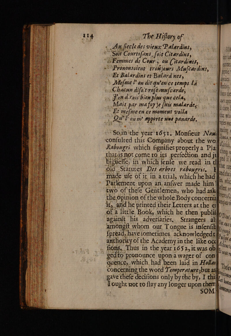 « An frecle des vieux Palardins, S Soit Courtifans, foit Citardins, Femmes de Cour, ou (itardines, + Prononscient tronjours Mufcardins, Et Balardins et Balard ues, | » Mefme L'on dit quien ce temps La Chacun diforrofémufcarde, Jen d'rors bien plus que cela, Mais par ma foy je (wis malarde.. * Et mefme en ce moment voila 1. QH'T og wm apporte une panarde, a ce Doc | dvates Mindy, Bets the Mes ne EE be tet dure Soin che year 1651, Monfeur Nasil (A nt 5 aA, \ ‘con{ulred this Company about the wo... | à à AG, Rabougri which fignifies properly a Pla} then thats not come ro its perfection and ji sed Pe We 182 me ALT Et Re i = ° | bignefic, in which fenie we read in tl ha ri Old, -Stacutes Des arbres rabougris, | ahi ne 4 SATA lys Br made ule of it in atrial, whichhehadg, * Parlement upon an.anfiver made him | al M two of thefe Gentlemen, who had aski “ Me the opinion of rhe whole Body concernil ‘ive ‘ic, and he printed their Letters atthe ep |” of a little Book, which he then publi(f againft his adverlaries,. Strangers al gmongft whom our Tongue is infenfib {pread, haveiometimes. acknowledged] authority of the Academy in the like occ fions, Thus in the year 165 2, it was ob gedto pronounce upon.a wager of con quence, which. had been laid in Holla concerning the word Temperature but as gave thefe decifions only bythe by, I thi Tought not to ftay any longer upon chemk. $ |