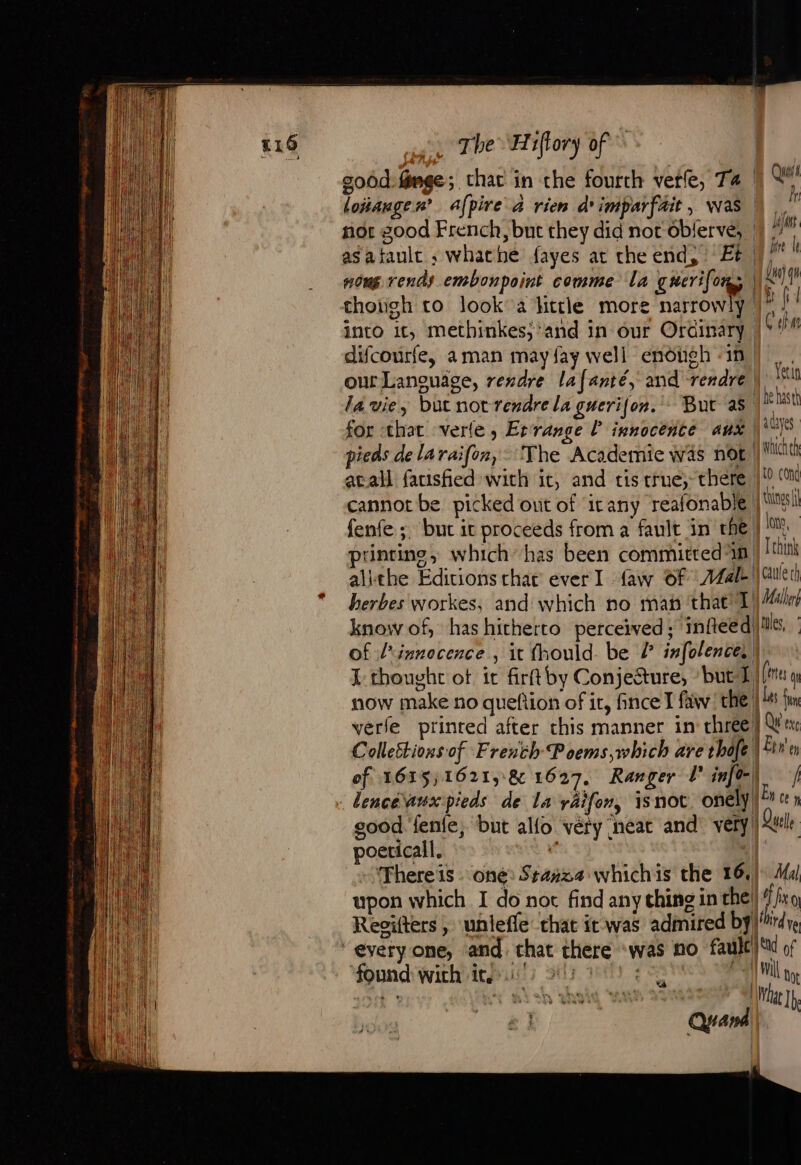 goôd-fnge; chat in the fourth vere, Ta |) A loiaugen’ afpire à rien d'imparfäit, was kr nor good French, but they did nor oblervé;. ij asatault ; whache fayes at the end, ‘Et |” k nous rends embonpoint comme la guerifors du) qe thoiigh to look a little more narrowly | fil into it, methinkes; ‘and in our Ordinary |S! difcourfe, aman may {ay well endiugh ‘in, fa ML. Yeuiy our Language, rendre lafanté, and rendre, la vie, but notrendre la guerijon. But as Ke hast for that verte, Errange [ innocence aux ces pieds de la raif[on, The Academie was not: Wc avail fatisfied with it, and tis true; there |/!0 (on cannot be picked out of itany reafonable Nis fenfe ;. but it proceeds from a fault in rhe | printing, which has been committed in T thin alithe Editions char ever I faw Of 24 cauleri herbes workes, and which no mai that 1) Male know of, has hitherto perceived ; infleed tiles, of l'innocence , it fhould. be /° infolences I thought ot it firftby Conjecture, ‘but D (rer now make no queftion of it, fince I faw the | Les {mn verle prinred after this manner in chree} We Collettions of French Poems,which are thofe A Etre of 1635) 1621, &amp; 1627. Ranger Ll info-| | : dencéanxpieds de La yaifon, isnot. only? « » good. fenfe, but alfo véry neat and very | Quelle poeticall. 5 » Thereïs one: Stanza whichis the 16.) Mal upon which I do not find any thing in the) 4 iro Regifters ; unlefle that it was admired by'rdre ‘everyone, and. chat there «was no fault)‘ of found with it! ir yo) ee eA wil