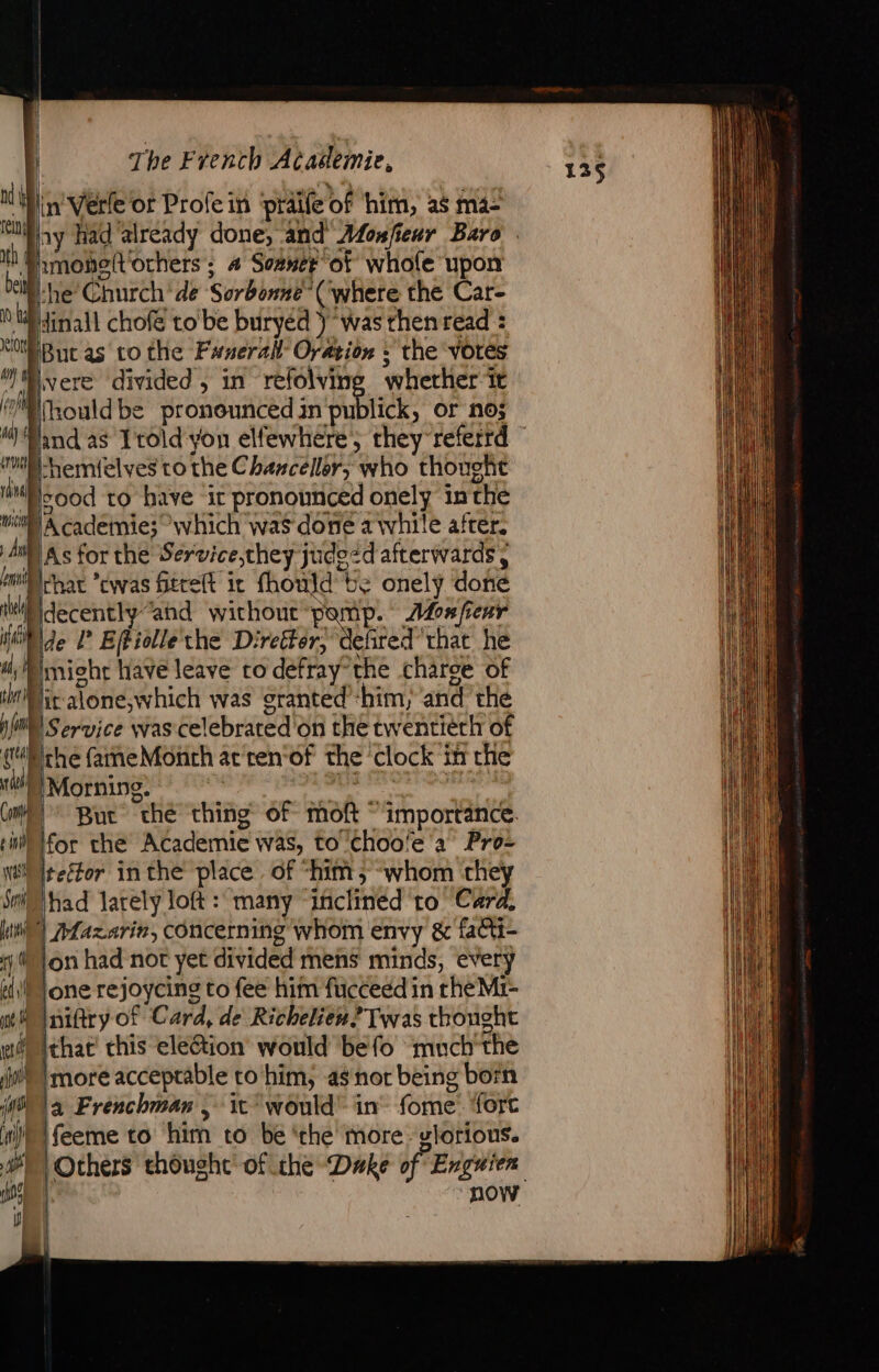 nd | iN th À Dell a | in'Verle or Profein ‘praife of ‘him, ag ma2 hmobo{Vochers ; a Sozner of whole upon he Church de Sorbonne (where the Car- Hinall chofé to'be buryéd ) was then read = &lt;i Buc as to the Fanerall Oration : the Votes ” vere divided, in refolving wherher it oft) rould be pronounced in publick, or no; wm Hemielves to the Chanceller; who thouoht aa sood to have it pronounced onely in the wii Academie; which was done a \vhile after. A8 As for the Service they judezd afterwards , mi) rar owas Gerelt it fhould te onely done Mdecentiy and wichout-pomp. Monfieur iit de l Eféiollethe D: EE efited’'that he | imight have leave to defray: the charce of LL aone;which was granted’ him, and the nl Service was cel ebrated on the tw entiéth of qu the fameMonth at ten of the clock 3 in che “ip Morning. But “the thing of moft © importance. Con pm Hor che Academic was, to Choo!e a Pro- WS Iteétor inthe place of “him; whom they Sn Nhad larely loft : many “inclined to Card, tw) Laxarin, concerning whom envy &amp; fa@i- Mon had not yet divided mens minds, every ili) Jone rejoycing to fee him fucceed in rhe Mi- mw niftry of Card, de Richeliew? Twas thought wf) ithae' this eleQion would befo much the ji) more acceptable to him, a$ nor being born 8 a Frenchman, it would” in fome. fore ‘tj feeme to him to be ‘the more: glorious. 08 | now j -