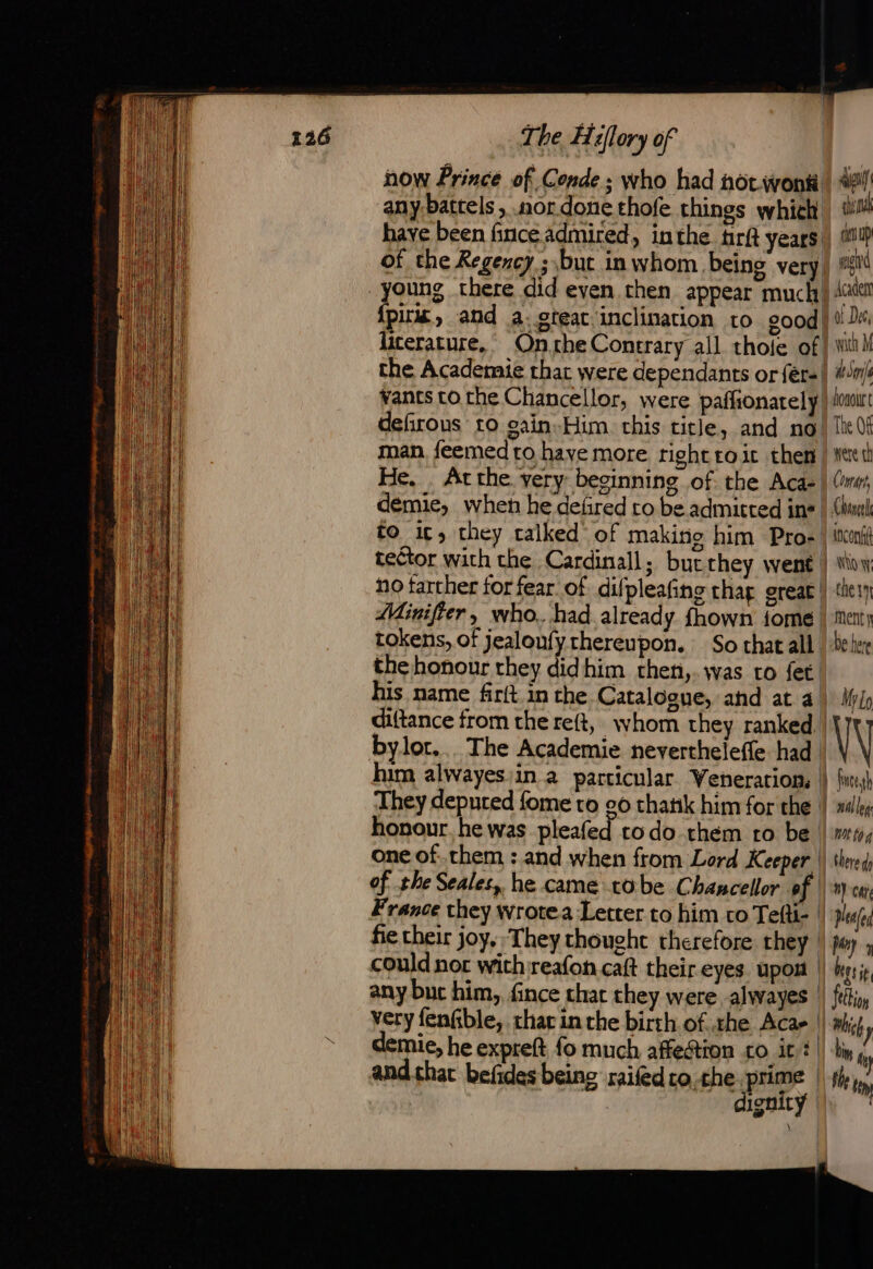 now Prince of Conde ; who had nor.wontt any battels , nor done thofe things which have been finceadmired, inthe tirft years of the Regency ; but in whom being very young there did even then appear much! {pirat and a. great ‘inclination to good) literature, On.the Contrary all thole of the Academie that were dependants or fér-| vants tothe Chancellor, were paffionately! defirous to sain Him. this title, and no! man feemed ro have more right to it then | He. . At the. very beginning of the Aca- demie, when he defired to be admitted ins to it, they calked of making him Pro- tector with the Cardinall; butthey went | no tarther for fear of difpleafing hag great! Minifier, who. had already fhown fome. tokens, of jealoufyrhereupon. So that all. the honour they didhim rthen,.was ro fet. his name fir(t.in the Catalooue, and at 4! diftance from thereft, whom they ranked.| They depured fome to go chatik him for the | honour. he was pleafed todo them ro be. one of. them : and when from Lord Keeper | of the Seales, he came tobe Chancellor of | France they wrotea Letter to him co Tefti- | fie their joy, They thought therefore they | could nor wich reafon caft their eyes upor | any but him, fince that they were alwayes | very fenfble, thar in the birth ofthe Acar | mie, he expreft fo much affection to it ¢| and chat befides being raifedro,the: prime | : dignity cen up ar Acaden of Dec, with M soni lonou were th Comp, Chine incongi No che 1 ment y be here mich bit ty the fim