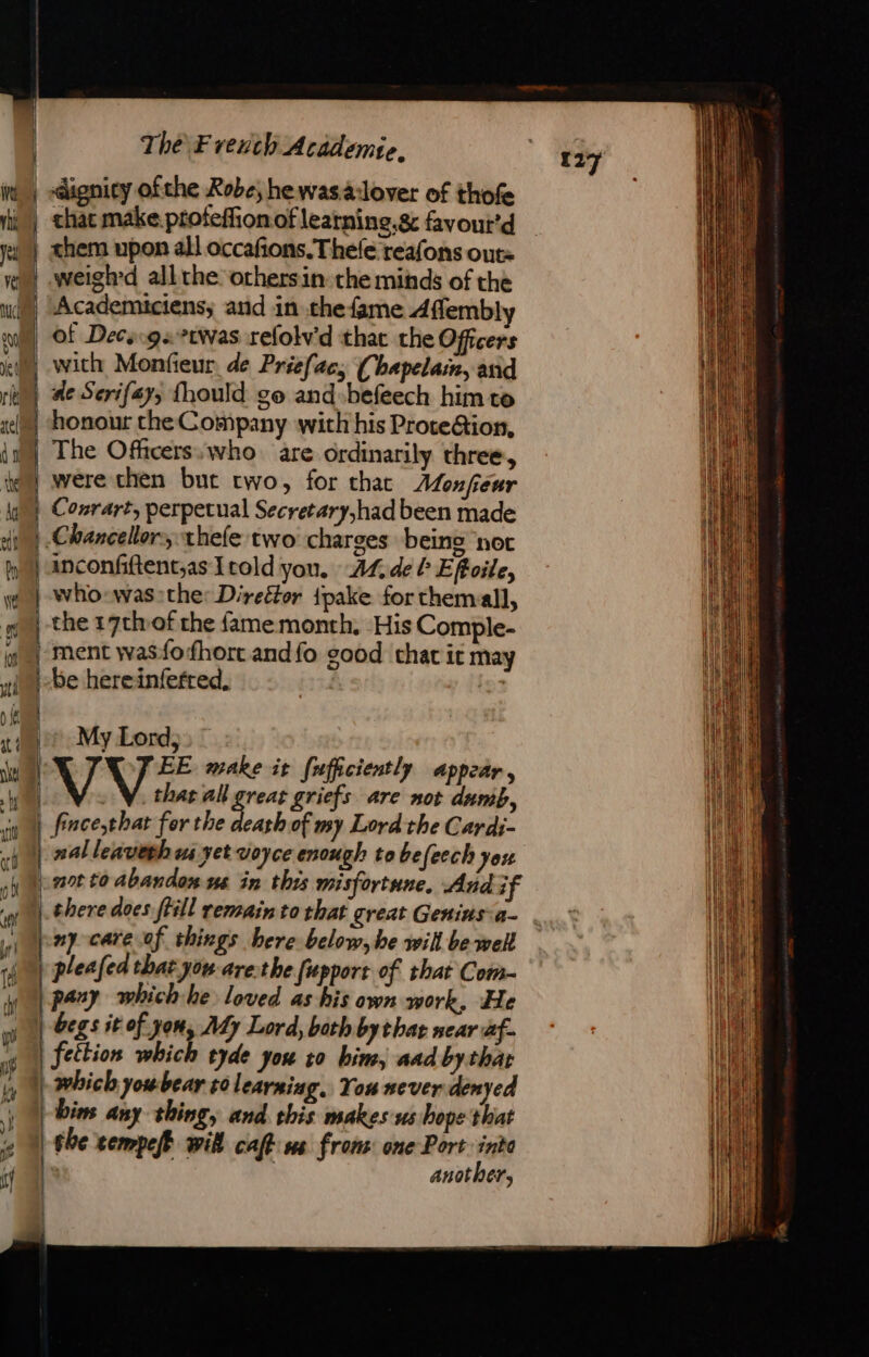 . eS es. ee Fi gn AS I SEL EDDIE AD RL a À \ mm them upon all occafions.Thele reafons out: weigh'd all the othersin: the minds of the Academiciens; and in thefame Affembly of Decs:gs twas refolv'd that the Officers with Monfieur. de Priefac, (hapelain, asid ae Serifay, fhould go and »befeech him to honour the Company with his Prote@ion, The Officers: who are ordinarily three, were then but two, for that Alonfeur Conrart, perpetual Secretary,had been made inconfiftent,as {cold yon. AL. deb Effoile, who-was:the: Direétor {pake for themall, the 17thvof the fame month, His Comple- be hereinfefred, My Lord, EE make it [ufficiently appear, VV al great griefs are not dumb, fince,that fer the RM: of my Lord the Cardi- nal leaveth ua yet voyce enough to befeech jou ant to abandon us in this misfortune, And if there does ftill remain to that great Geninsa- ny care of things bere below, be will be well pleafed that you are.the fupport of that Com- pany whichhe loved as his own work, He begs it of yon, My Lord, both by that near af. fettion which tyde you to him, aad by thar Dim any thing, and this makes us hope that the cempeff wil cafe us from: one Port into | another, 127