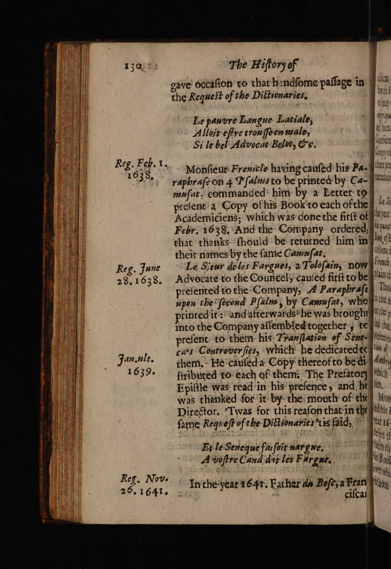 Reg. Feb. ve 1638, Reg. June 23.1638. Janult. 1639. Ref. Nove 26.1641. The H1ftory of te) the Request of the Dittionaries, \ Lepauvre Langue Latiale, Alloit eflre trouffeen male, Monfieur Frencle having caufed his Pa- vaphrafeon 4 Palms co be printed by Ca mufat, commanded: him by a Letter: to! prélent a Copy of his Book'to each ofthe Academiciens; which was done the firtt of that thanks fhould be returned him in their names by the fame Camufat. | Advocaté-to the Councely canied firft to Be’ prefented to the-Company, À Paraphrafel into the Company afiembled together’, te prefénc to them his Tranflation of Senex cars Controverfies, which he dedicatedtc| them. - Hé‘caufeda Copy thereof ro bedi) firibuced to- each of them: ‘The Prefatory was thanked for it by: the: mouth: of the! Ey lé Seneque fa: foit nargue, A voftre Cand dag les Fargae,. + Mee