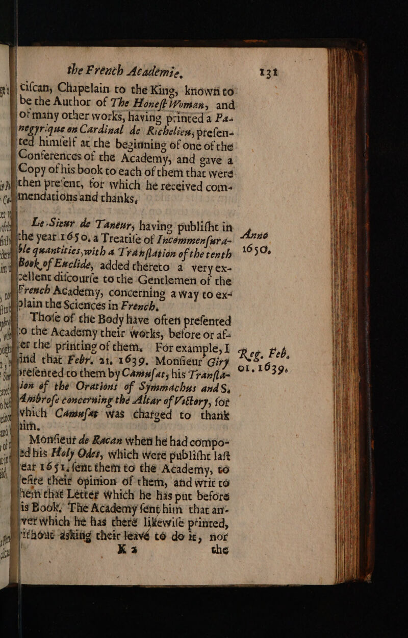 i), Cifcan, Chapelain to the King, know to: be che Author of The Honeft Woman, and ot many other works, having printed a Pas (negyr que on Cardinal de Richelien, prefen- | ced himielf at che besirinihs of one of che Conferences of che Academy, and gave a Copy of his book to each of chem that were then pre‘ent, for which hé réceived com: )Mendations and thanks, Le Sieur de Tanéur, having publifht in pthe year. 165 0, à Treatile of In émmen(rra- ble quantities, with a Trahflition of the tenth i) Book of Enclide, added thereto 4 very ex- cellent ditcourfe to che Gentlemen of the (French Academy, concerning a Way tO ex plain the Sciences in French, | Thote of che Body have often prefented 0 che Academy their works, before or af: ind that Febr. 21, 1639. Monfieur Gir Pprelentedco them by Camufar, his Tranfla- Dion of the Orarions of Symmachus andS, )\Ambrofe concerning thé Altar of Vettory, for Ovhich Cansefas was charged to thank Shir. Monfeur de Racan when he had compo- sd his Holy Odes, which were publifhc laft jear 16 $1:fénc theïn to thé Academy, to Meñre their Opinion of them, and writ co Pieri chat Léttér which he His put before | is Book, The Academy fenthim that an- RE Which he has theré likewilé ptinted, wh ithouc askitig cheir léivé t@ do x, nor 5 | Kea the | 1650. Ol, 1639,