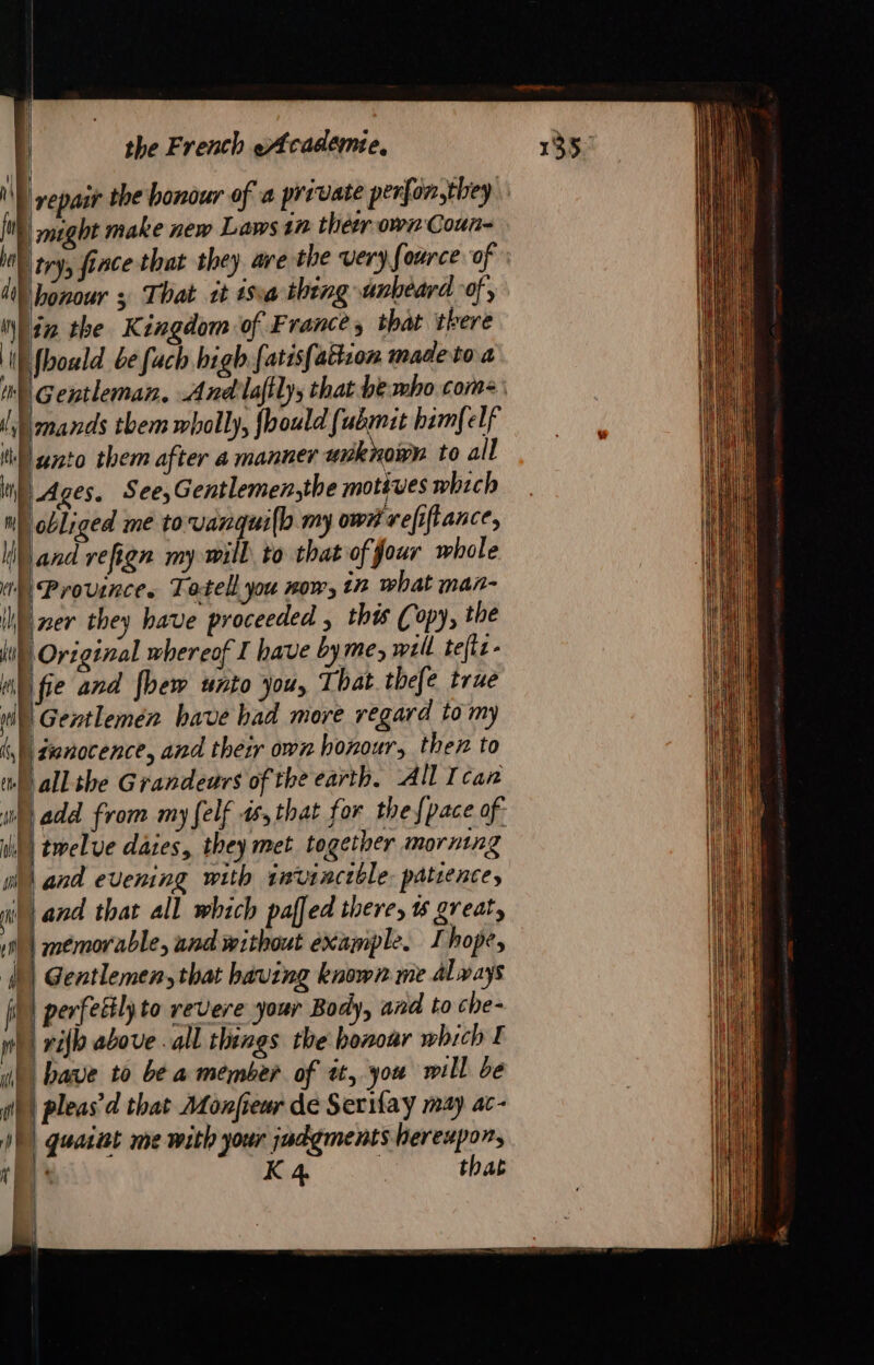 | yep the honour of a private perlonsthey | might make new Laws in ther own Coun- Utry, fince that they ave the very Source of honour 3 That tt isa thing unbeard of, lin the Kingdom of France, that there fhould be fuch high fatis{abtion made to a Gentleman. And laftly, that be mbo com: F | | ph, 1M | i Land that all which paffed there, great, 18 | memorable, and without example. I hope, 1 Gentlemen, that having known me always il) perfectly to revere your Body, and to che- re rilh above . all things the bonoar which I ul bave to be a member of tt, you will be pleas’ d'that Monfreur de Serifaÿ may ac- (à i DE K 4 that | h |