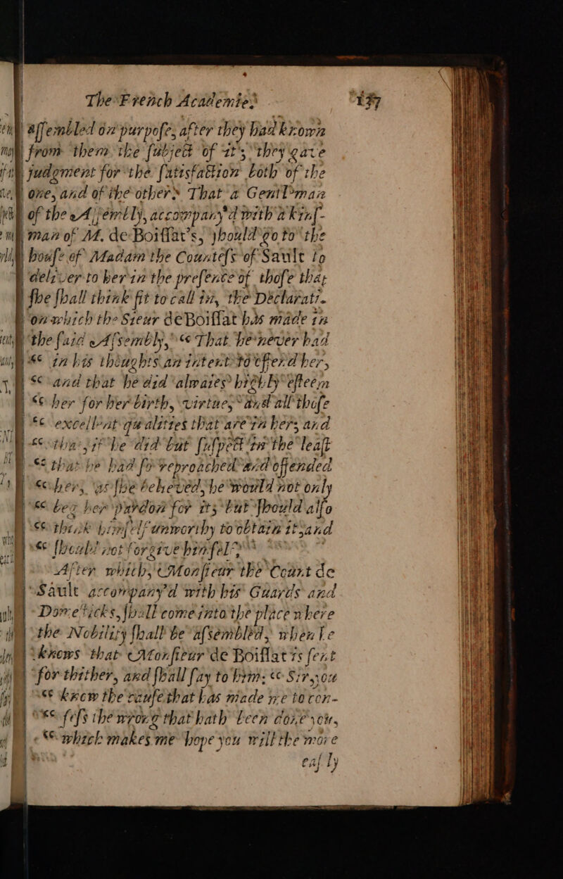 ES ee ee es — {| | | dl f 3 they gate e one, and of ihe others That a GentPmaiz Man of M. de Boiffat’s, jhould'go tothe À Ce of Madam the Countefs of Sault to fhe fhall think fit to call iz, the Déclurati. on which the Sieur deBoiffat bs made tz p the fair eA /'s sembly, € That Ve never had € in bis thiughis\an intentto tfferd her, Sand that he did 'alwaries hret:ly efteem “Sher for ber birth, virtae,* Pat all thofe fc ie At qéalittes that are in hers and Oty sexi ie Wy 4 but [uf pett tw the leaf that be ie if EE ii ard offended € re ,. athe Van bewonla not only BK bes her PAG OP for its but bould alfo ei the 3k nf el anworthy to oétarn Sand ge fob is for gre ehinfel? | After RAA CMonfiear the Ccart d fault accompany d with his Guards and Doweticks, \ivall come into the place nhere the Nobility {hall be afsembled, when Le ‘kKows that ANornfieur de Boiflat Ts fe at for thither, and {hall [ay to him: Sir, 6 k#ow the raufe that bas pe Der - F&lt; fefs the Ww 0r.G that hath teen core 104; »Sphreh makes; me hope you will the more caf ly