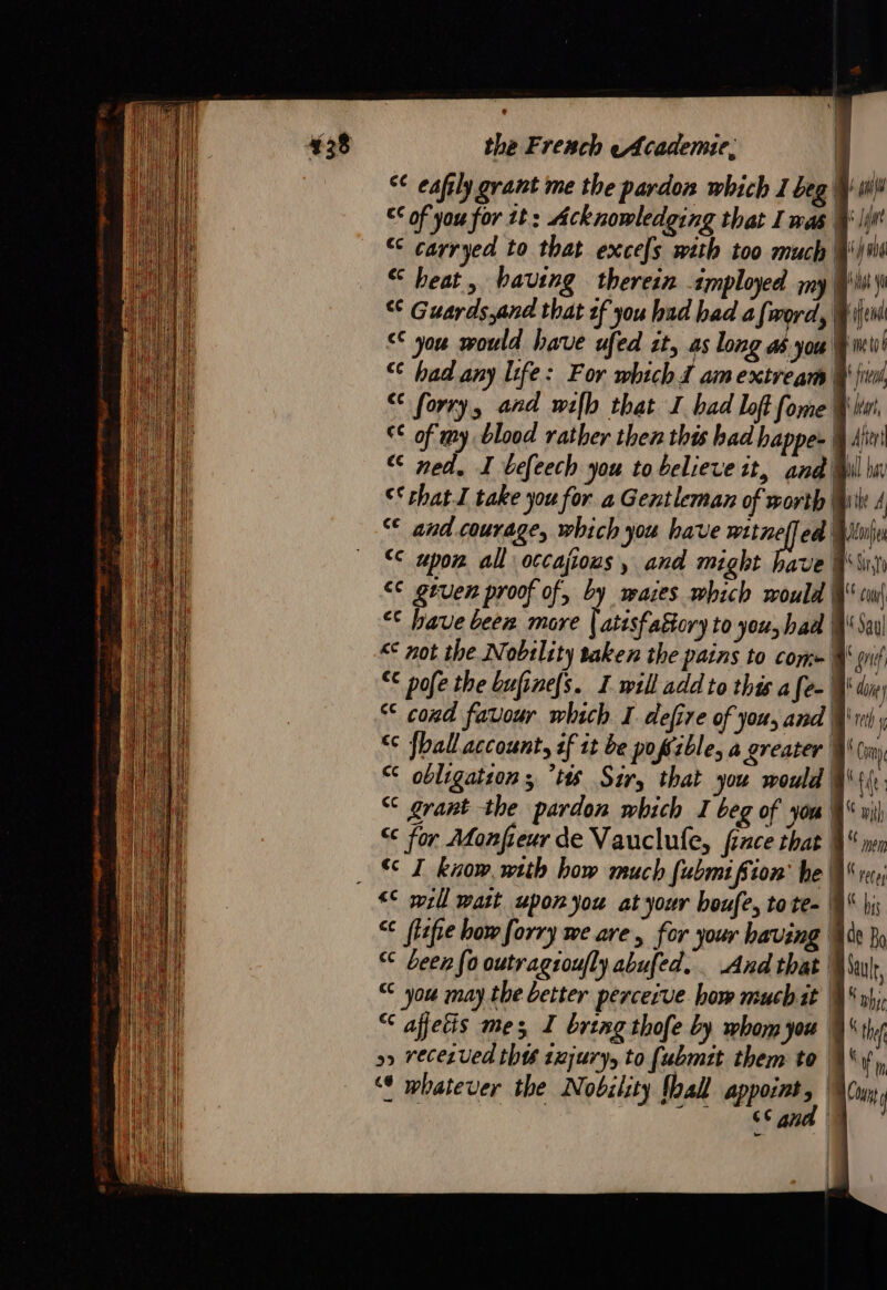 € eaftly grant me the pardon which 1 beg of you for tt: Acknowledging that I mas € carryed to that excels with too much Wii “heat, having therein imployed my Qi) € Guards,and that 2f you had had a [word, Wii &lt; you would have ufed it, as long as you Eu! € had any life: For whichd amextream dr € forry, and wilh that I bad lof fome ki € of my blood rather then this had bappez 4 Aïn ned, I befeech you to believe it, and Wil bi ©‘ chat take you for a Gentleman of worth | te A € and courage, which you have nah ed Uni “€ upon all occajious, and might have Gi ce geuen proof of, by maces which would Qu “© have been more | atesfattcry to you, had Sau &lt;€ not the Nobtlity taken the pains to com» W qui € pofe the bufinefs. I will add to this a [e- WY diy “ cond favour which I defire of you, and rt “ {hall account, af it be poffible, a greater @\ Coy “ obligation, tts Sir, that you would € grant the pardon which I beg of you \ € for Monfieur de Vauclufe, fince that % SZ know. with how much fubmifion’ he W &lt;€ will watt upon jou at your boufe, tote- § € flefiehowforry we are, for your having % “ been fo outragtoufly abufed. And that “ you may the better perceive how much it | “ affetis mes I bring thofe by whom you | o&gt; recezved thes 1ejury, to {ubmit them to | “¢ whatever the Nobility Taal appoint, © Lu: EAN