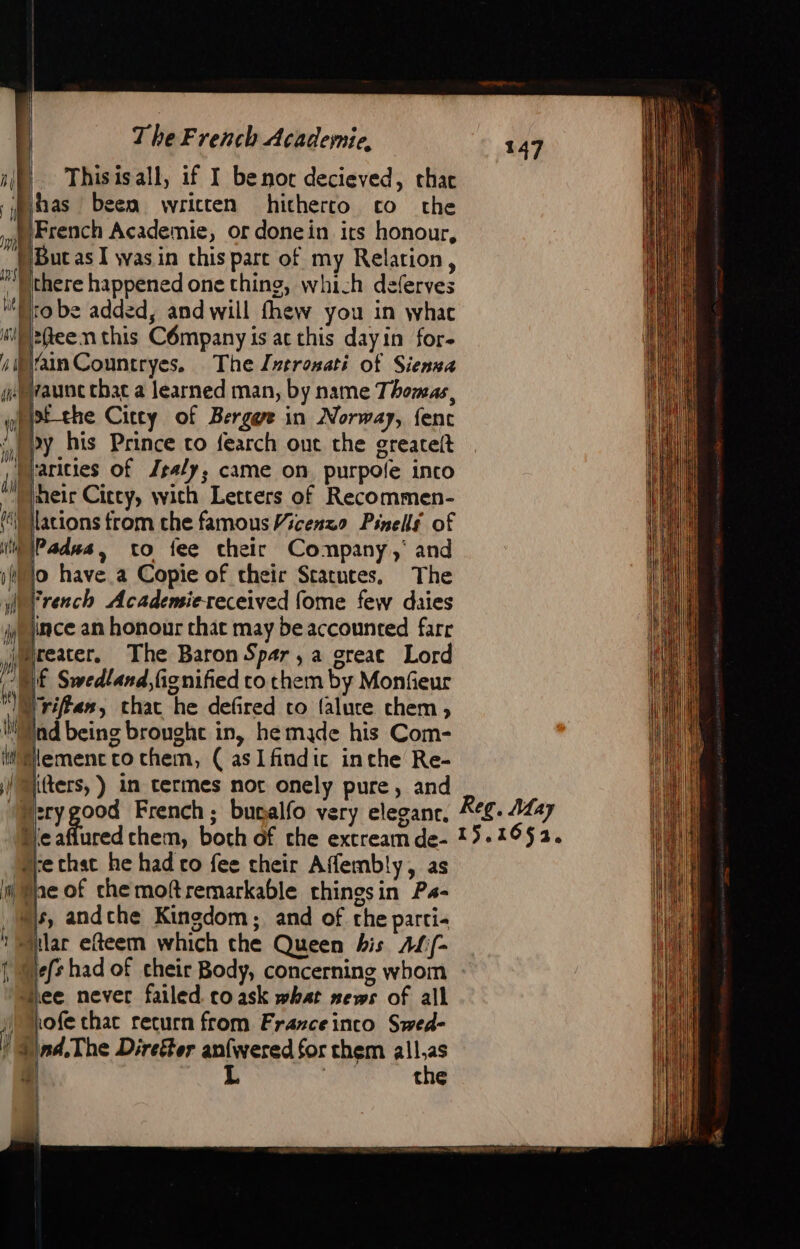 A Mh 1) fh The French Academie, Thisisall, if I benot decieved, thac jhas beem written hitherro co che French Academie, or donein irs honour, {But as I was in chis part of my Relation, ro be added, and will fhew you in whac efleenthis Company is ac this dayin for- lo have a Copie of their Statutes. The French Academiereceived fome few daies ince an honour that may be accounted farr Hreater, The Baron Spar,a creat Lord Nf Swedland,fignified to them by Monfieur riffen, char he defired co faluce chem , ind being brought in, he made his Com- Memencto chem, ( asIfindic inche Re- “:rygood French; bunalfo very eleganc. eafiured chem, both of che excream de- “le that he had co fee their Affembly, as tae of che moftremarkable rhingsin Ps- ds, andche Kingdom; and of the parti- ular efteem which the Queen bis AL/- % Es lee never failed. to ask what news of all 1ofe chac return from Frarceinco Swed- nd,The Direéter anfwered for them all.as | the whe Reg. May 15.1652,