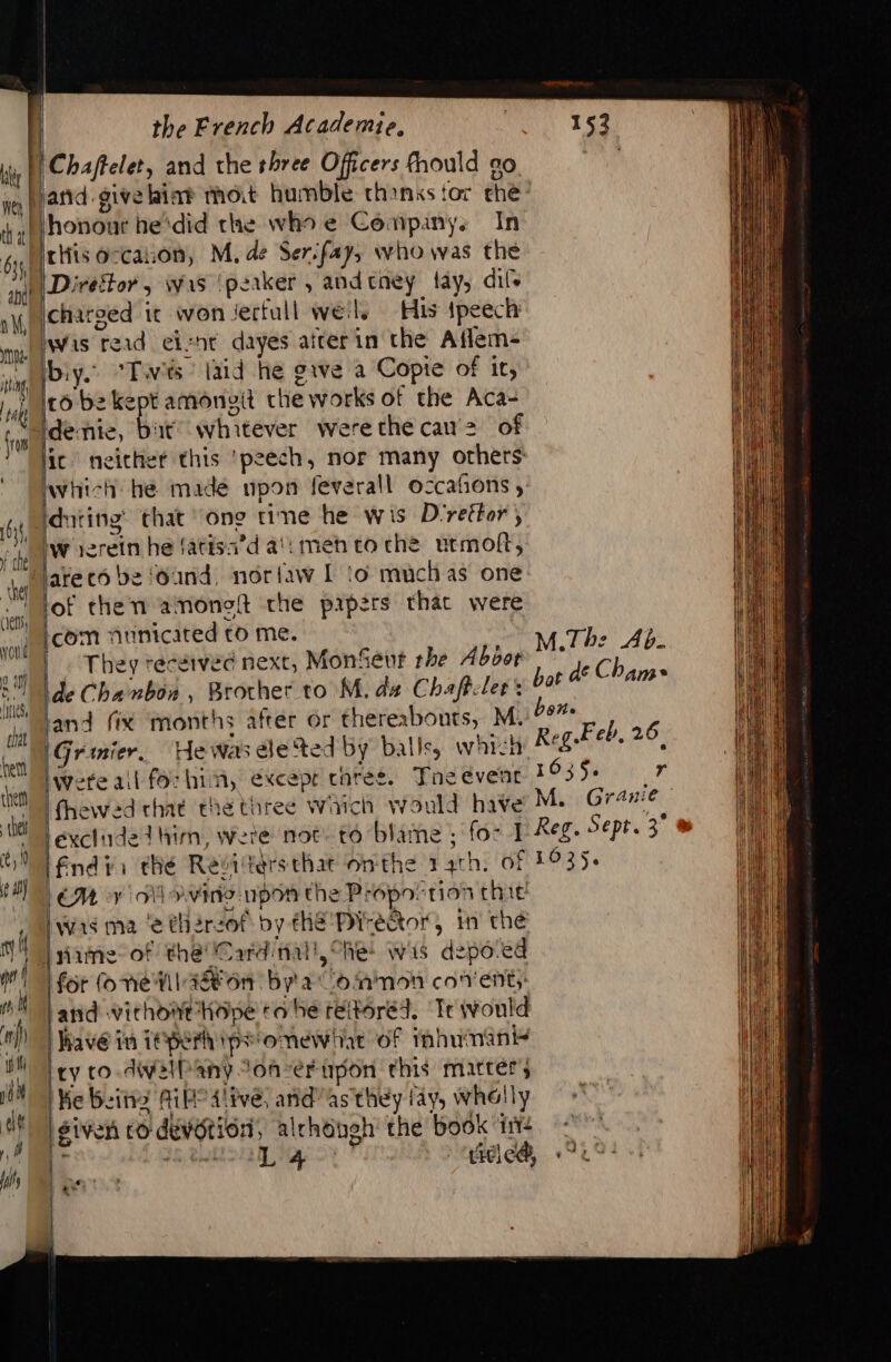 1, y the Abe (et vould 2 al (ies chat the French Academie, |Chafteler, and the rhree Officers fhould go. land.give hint thot humble thanks tor che honout he‘did the who e Companys In riiis occation, M, de Ser:fay, who was the Direftor, was ‘peaker , andeney tay, dils icharoed it won Jectull weils His ipeech iwis read eiznt dayes afterin the Aflem- biy.. ‘Twis laid he give a Copie of it, 16 be kept amonyit the works of the Aca- dente, Bat whitever werethe cau'2 of lic neither this ‘peech, nor many others: which he made npon feverall occafions , iduting’ that ‘one tine he wis D'réétor; W ierein he fatisa’d a!: men to che urmoft, of then amonoft the papers that were [com nunicited to me. | They recewved next, MonSeur rhe Abor de Chanbon , Brother to M. dz Chaffcler: and fix months after or thereabouts, M. \Grinier. He was ele ted by balle, wht: were ail fochin, excepr caret. Tne event fhewed that the three which would have excluded him, wete not to blame ; for 1 End: thé Revitersthat onthe 14th. of LE ovine upon the Propovtion thie Was ma ‘e thereof by thé Piréêtor, in’ thé for (one Wa on bya Common conent;: and vichowt ope ro he réitoréd, ‘Te would Wave in TepeFh ps omewhat of imhumant ty co.diwelPany Jonver upon this matter; Ke Being AiH° Alive, anid’ as they fay, whelly siven co devotion, alchéngh’ the book i+ # EL PR : ticlc@, 153 M.Th: Ab. hot dé Cham ben. Reg Feb, 26 1635. r M. Granie Reg. Sept. 3° 1035.