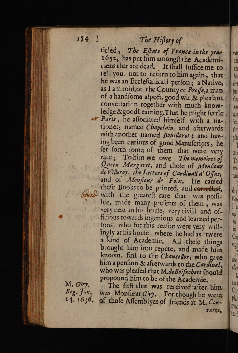 titled, The Effate of France inthe year 1652, has put him among? the Academi- ciens that are dead. It fhall fufice me to tell you, not to returnto him again, chac he was an Ecclefialiicall perfon; a Native, as Tam toid,of the County of Freffe,a man ledge &amp;g00dLearning. That he might fettle tioner, named Chapelain, and afterwards ing been curious of good Manufcripts, he fer forth fome of them chat were very rare; Tohimwe owe Thememoires of Queen AE Sl and thofe of Monfienr de Villeroy, the Letters of Cardinall ad Offar, thefe Books ro be printed, and corretted, M. Gir, Reg, Jan. ble, made many prefents of them &gt; Was very neat in his houle, very civill and of- ficious towards ingenious and learned per- fons, who for this reafon were very will- ingly at his houle, where he had as *twere brought him into repute, and mace him known, firit to the Chazcelor, who cave hima penfon &amp; afterwards tothe Cardinal, who was pleafed char M.deBoifrobert fhould propound him to be of che Academie, The firft chat was received -after him Was Monfeur Gry, For though he were rarts, }