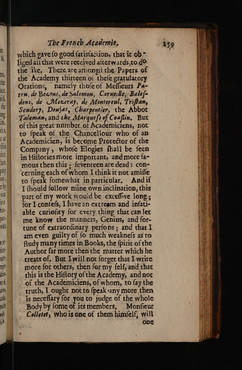 = = s EE © “ The French Academie, which gave fo good fatisfaciion, chat ic ob * liged all chat were received afterwards,to d? the ‘ike. There are amongit the Papers. of the Academy thirteen of thefe gratulacory Orations, namely thofeof Meffieurs Pa- tr, de Bexons, de Salomon, Corneille; Balef- dens, de CMexeray, de Montereul, Triftan, Scudery, Doujat, Charpentier, the Abbot Taleman, and the Marquefs of C oaflin. But of this great nnmber.ot Academiciens, not to fpeak of the Chancellour who of an Academicien, is become Proreétor of the Company, whofe Elogies fhall be feen in Hiftories more important, and more fa- mous then this + -feventeen are dead: con- cerning each of whom I think it not amifle co {peak fomewhat in particular. Andif J fhould follow mine own inclination, this parr of my work would be exceffive long; for 1 contefs, 1 have in extregm and infati- ‘able curioficy for every ching that can let me know the manners, Genius, and for- tune of extraordinary perfons; and that I. am even guilty of fo much weaknefs as to ftudy many times in Books, the fpirit of the Auchor far more thenthe matter which he treats of. Bue Iwill not forget that I write more for others, then for my felf, and that this is the Hiftory ofthe Academy, and not truch, I ought not to fpeak any more then is neceflary for you to judge of the whole Body. by fome of icsmembers, Monfieur Colletst, Whois one of them himfelf, will one