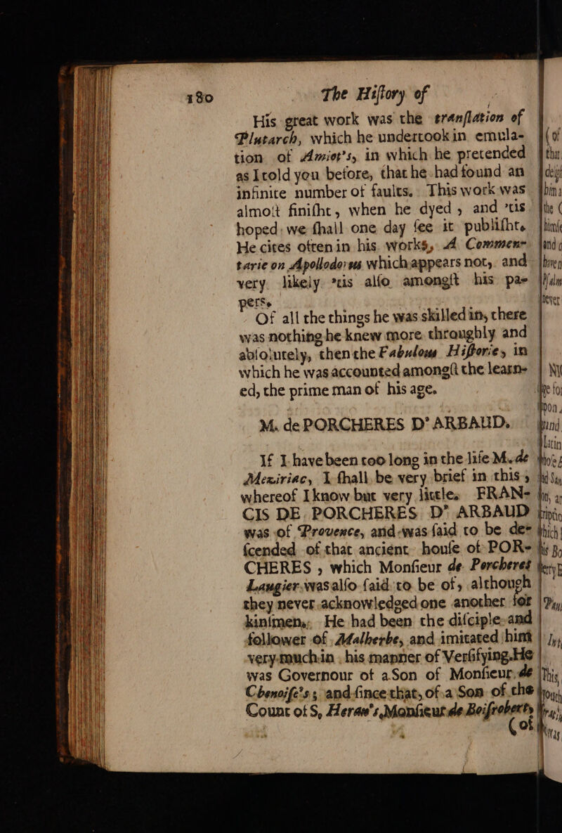 His great work was the eranflation of Plutarch, which he undertookin emula- tion of Amior’s, in which he pretended as Icold you before, thathe hadtound an infinite number ot faults. This work was almoit finifht, when he dyed , and CLS . hoped: we fhail one day fee it publifhr. He cites otrenin his works, 4 Commenr tarie on Apollode ss whichappears not, and very. likely is alfo amongit his pa- CTS &gt; Of all the things he was skilled in, chere was nothing he knew more. throughly and (of | tha. | cela Ain | the ( {bine Hand g Ihave Malm | LAC which he was accounted among(i the learn- ed, the prime man ot his age, M. de PORCHERES D’ ARBAUD, If I have been roo long in the life Mae Mexiriac, 1-fhall. be very brief in this ; whereof Iknow but very little. FRAN: | NM Ne fo Hon. Pind. Min Hoes | id Say ht, a CIS DE. PORCHERES D’ ARBAUD ki was of Provence, and-was {aid to be des thi fcended of that ancient houle of POR= fi; p, CHERES , which Monfieur de Porcheres Rey Laugier, wasalfo faid ro be of; although | they never.acknowledeedone another {08 | Pj, kinfmen,, He had been the difciple-and | follower of. Æfalherbe, and imitated hint | j,, very-muchin , his manner of Verffying.He |. was Governour ot aSon of Monfieur:de |}}; Cbhenoife’s ; and-fince chat, of.a Son of che, ou Count of S, Heraw':,Monfeur.de Belfort | | ; of Mats,