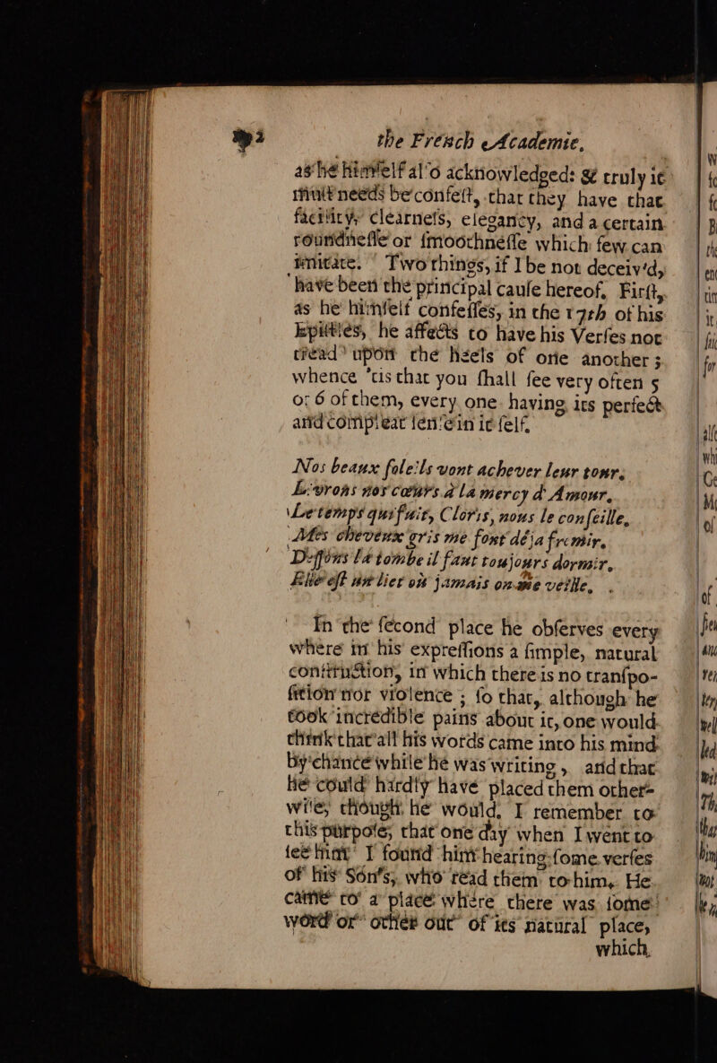 iiuit needs beconfeft, char they have chac rouridnefle or fmoorhnefle which few can imitate. © Two things, if I be not deceiv ‘d, as he himfeit confeffés, in che 1 72h of his Epitties, he affects co have his Verfes nor tread upon che héels of ore another ; whence “tis that you fhall fee very often 5 ot 6 of them, every one. having, its perfeét arid compieat fen‘e'in ic felf. Nos beaux foleils vont achever leur tour. L'vrons nos cœurs à la mercy d'Amour. \Le temps quifuit, Cloris, nous le con feille, Mes chevers gris me font déja fremir. Diffons la tombe il fant toujours dormir, Eke oft nn lice où jamais onwee veille, Inthe fecond place he obferves every where in his expreffions a fimple, natural coniitnétion, in which there is no tran{po- frtioty mor violence ; fo that, although he took incrédible pains about ic, one would chenk chat’all his words came into his mind bychance while’ he was writing , arid chac he could hardly have placed them orher= wie, ctiough, he would, I remember co this pürpoté; that one day when Iwent to tee May’ T fourd hint hearing-fome vertes of his’ Sén’s,, who read chem: ro-him, He. came’ co’ a place: where chere was: {ome word or other out” of its natural place, | which,