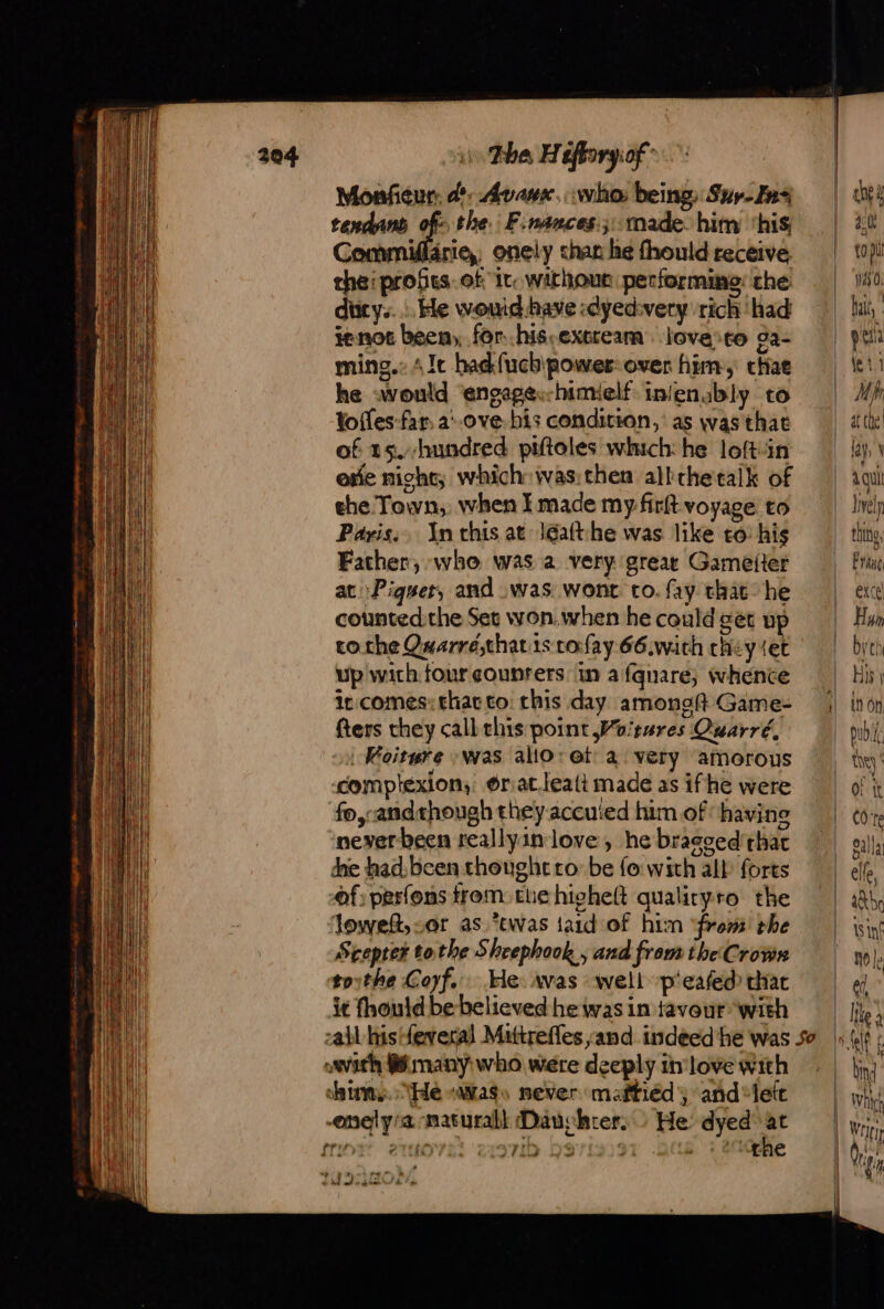 Monfieur: d'. Avave. who: being Suy- Zn tendans of: the. F.nances.; made. him ‘his Commiärie,, onely chan he fhould receive the:probes.of'ir. without performing: the ducys... He wouid have :dyedivery rich ‘had ienot been, for..his-excream love &gt;to ga- ming.: 4 Ie had {uch power: over him, cae he would engapes-himielf injenably to tofles far. a°0ve bis condition, as was that of t5.-hundred piftoles which: he loftin exe night; which: ivas:then allthetalk of ehe Town, when I made my firft voyage to Paris, An this at Jéaft:he was like to: his Father, who was a very great Gameiter at Piguet, and was wonr to. fay that’ he counted the Set won.when he could get up tothe Qwarré,that ts: cofay 66.with chey set up with four sounrers tn a fqnare; whence it comes: that to: this day amongft Game- fters they call this point Woitures Quarré, | Koiture was allo: et a very amorous compiexion, @riat.lealt made as ifhe were fo,:andthough they accuied him of ‘ havine never been reallyin love, he bragced' chat die had, been thought to: be fo with all forts of: perfons trom: tue higheft qualiryro the loweft, sor as *twas taid of him ‘from’ the Scepter tothe Sheephook , and from the Crown tothe Coyf. He vas well p'eafed that it fhould be believed he was in favour with with @ many who were deeply in love with hims. He «ass never maftiéd and “lett enelyra maturabl Dauchter. He dyed at frit) 2 Tt ae 710 971359 &gt; 4 the hl od + Gaan hr &amp; 4:00 top Was 0: bait, M ih at che! Jrely thine, Fug excel Hun bye His | In On