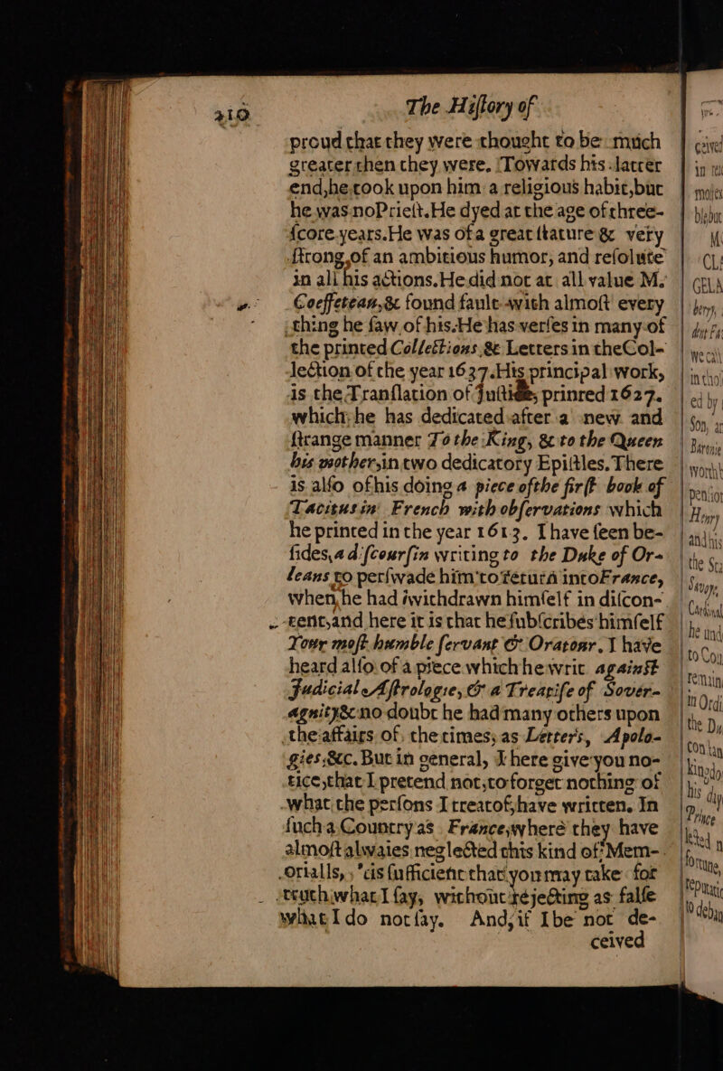 proud that they were thought to be muich greater chen they were. Towards his -latcer end,he,took upon him:a religious habit,buc he was: noPrie(t.He dyed at the age of chree- {core.years.He was ofa greatitature&amp; very rong of an ambitious humor, and refolute in ali his actions. Hedid not at all value M. Coeffetean,8 found fault-avith almoft every the printed Colleétions &amp; Letters in theCol- leCtion of che year 1637.His principal work, is che Tranflation of juttiées prinred 1627. which: he has dedicatediafter à new and frange manner 70 the :King, 8 to the Queen bis wother,in two dedicatory Epiitles, There is alfo ofhis doing 4 piece ofthe fir(t book of Tacitusin French with obfervations which he printed in the year 1613. [have feen be- fides,adifcourfin writing to the Duke of Or- leans to perfwade him‘toférura intoFrance, : tent,and here it is chat hefub{cribés' himfelf Tony molt humble fervant &amp; Oratonr. 1 have heard alfo.of a piece whichhewric against judicial Aftrologie, &amp; a Trearife of Sover- agnity&amp; no doubt he had many others upon theiaffairs of, che times; as Letters, Apolo- gies Sec. But in general, X here giveyou no- tice that I pretend not,to- forget norhing of -what the perfons Itreatofjhave wricten. In fuchaCountryas France,wheré they have almoftalwaies neglected chis kind of’ Mem-. Orialls, ; cis fufficiene chat.yoummay take: for _ -ttuchiwhar Lfay, ne MU as falfe Wlneldo notfay. And;if Ibe not de- | ceived ive D in re De Mojts | biebut | M ‘CL! | GELA beryy, | | dit Ea ne cal { intho! ed Dy 1 Son, ar Barone Worth |Ipeniot Hepp and bis | the Sta | Séuppe | Cardinal he und | to Coy Ein 10 Ord; the Dy Con tay [ini his dy Prince ke f orne Fort