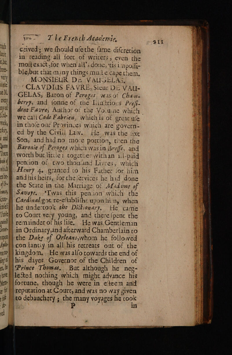 hres. | very | diate’ Soe Upon Ay il. ia jee T Le Fr euch Academi 40, ceived: we fhould u! fethe | fame difcretion in reading all fore of writers, even che moit exact. for when all’; done, us i Ln poif- ble,buc char many things mule cape them, MONSIEUR DE VAUGELAS, ‘CLAVDIUS FAVRE, Sieur DE VAU- GELAS, Baron of Peroges wasot Chan berry, and tonne of che Liuitrious Pref- dent Favre, Author of we cali Cade Fabrien, whichis of great ule in thole our Provinces which are govern- ed by the Civiii Law. He was tbe Axe Son, andhadno moze © portion, tren the Baronie of Perages which \wasin Breffe, and worth buc lircle : togetuerwithan il- paid co his Father ior him and his heirs, for che fervices he hid done che State in che Marriage of ALsdume of Savoye. &gt;Twas this penion which the Cardinal got re-eltablifhe upon hin, when he undertook the Dittionary, He came to Court vei y young, and chere fpenc the remainder of his life. He was, Gentleman in Ordinary,and afterward Chamberlain to the Duke of Orleans,whom he followed contanciy 1n all his recreats out of the kingdom, , He was alfo cowards the end of of, JA D | have Prince Thomas. But although he neg- ei | 4 M d reputation at Court, and was no way given co debauchery ; che many voyages he cook P in