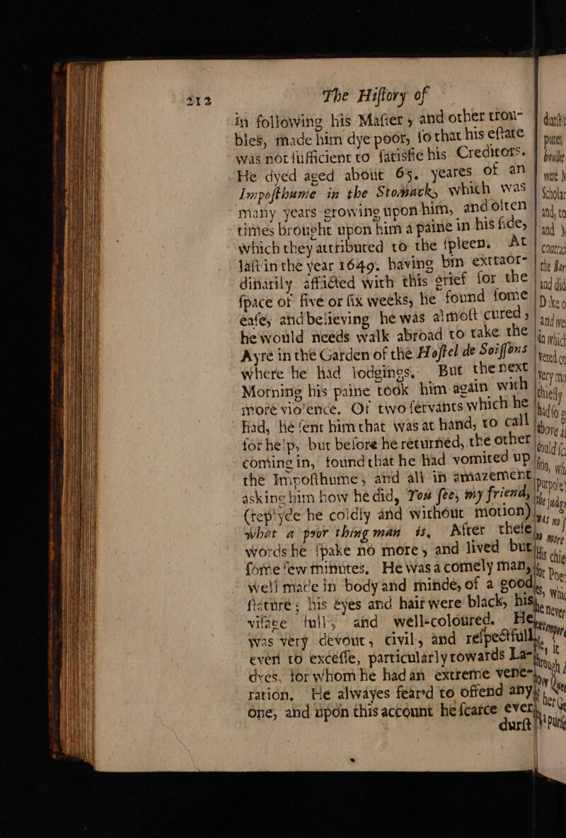 in following his Mafier , and other trou- bles, made him dye poor, fo that his eftate was not {ufficient to fatisfie his Credirors. He dyed aged about 65. Impofthume in the Stomack, many years growing upon him, ane ca times Broubht upon him à paine in his hee, which they attributed to the {pleen. At Jatin the year 1649. having bm extraor- dittarily affidted with this grief for the fpace of five or fix weeks, he found fome eafe, and believing he was al mott cured ; he'would needs walk abroad to take the Ayre in the Garden of the Hoffel de Soiffons where he had lodgings, But the next Morning his paine took him again Wi which was and oiren Had, hé ‘ent him that was at hand, vo call forhe'p, but before he returned, the other coming in, tound that he had yomited up the Impoñthume;, and all in amazement askine him bow hé did, You fee, my friend, (tepiyee he coldly and withéut motion) what a psor thing man is, Afrer thele well mace in body and mindé, of a good féturé ; his éyes and hair were black, hi vilgee {wil ahd well-coloured. H dyes, for whom he hadan extreme vene- ration, He alwayes feared to offend any dur | | dart | purs bou wae À Scholar } ad, to land } 1 contryd the Bar | and did | Dake o and we ln whict ere co Very mi thielly id(o g dore à (Could f: oo, Wh [Purpo'e Me lady WAS ny u More | Hs the iy Poe: Sy Whi RC thever TT kit Aou) Atte ther Ge