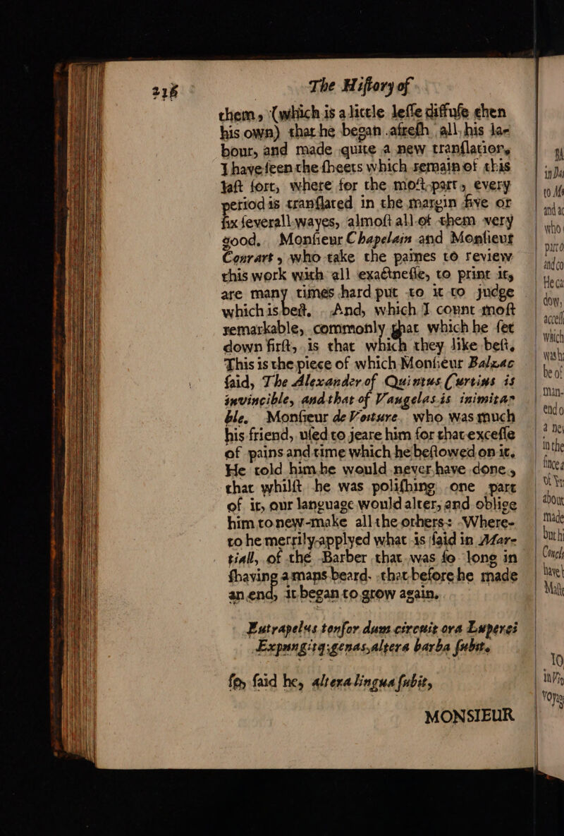 chem, ‘(which is alicele lefle diffufe chen his own) that-he began .afreth all, his la bour, and made quite a new tranflatior, Thavefeen the fheets which semain of this ft fort, where fer the moft.part, every periods tranflared in che margin five or fix feverallwayes, almoft all-ot chem very good, Monfieur Chapelain and Monfieut Conrart ; who take the pames to review this work with all exaétnefle, to print its are many times hard put -to i to judge whichisbeñ, - And, which J connt moft remarkable, commonly ghac which he {er down firft, is that which they like beft, This is the piece of which Monieur Balzac faid, The Alexander of Quintus. (urtins is invincible, andthat of Vangelas.is inimitar ble. Monfeur de Vosture. who was much his friend, ufed co jeare him for chavexcefle of pains and time which he beRowed on it, He told himbe would never have done, char whilft he was polifhing one part of it, aur language would alter, and oblige him tonew-make alltheorhers: -Where- ro he merrily-applyed what is {aid in AZar- tial, of thé Barber that.was fe long in fhaving amans beard. .char-beforehe made anend, it began to grow again, | Eutrapelus tonfor dum circuit ora Luperei Expangitq;genas.altera barba {ubite fe faid he, alrexalingua fnbit, MONSIEUR Bh dow, accell wasly be of fan. endo fnce a about buth Conc hayek Mate