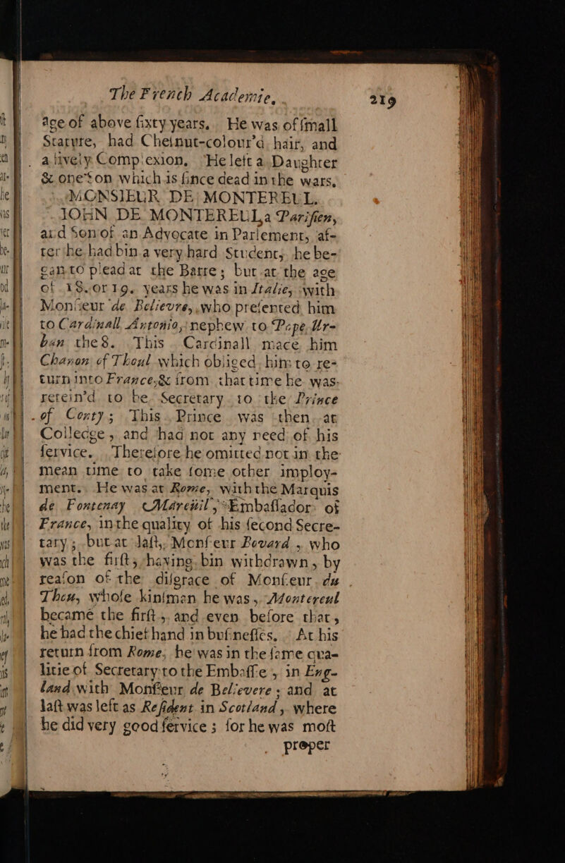 “ ee pe EE ee The French Academie. Ace of above fixty years. He was offmall Staryre, had Chetnut-colour’d hair, and a lively Compicxion, ‘He lett a. Daughrer &amp; oneton whichs fince dead inthe wars, MONSIEUR DE’ MONTEREUL. JOHN DE MONTEREULa Parifien, aid Sonof an Advocate in Parlement, af- trerthe hadbin.a very hard Student; he be- gato pleadat the Barre; bur-at the age of.18.0r19. yeass he was in Jtalie, swith Monseur de Bclievre, who prefented. him to Cardinal Antoñio,:nephew to Pepe, Ur- ban the8. This Carcinall mace him Chavon of Thoul which obliged, hin: to re- turn into France,&amp; trom. that time he was. erein’d to be, Secretary. 10 ‘tke Prince of Centy; This. Prince was -then.-at Coilecge ; and had not any reed of his fervice. Therefore he omitted. notin the mean ume to take fome other imploy- ment. He was at Rome, withthe Marquis de Fontenay Marenil | “Kmbaflador: of France, inthe quality ot his {econd Secre- tary ; buat daft, Monfeur Bovard , who was the firft, haying. bin withdrawn, by reafon of the dilerace of Monfeur. dz Theu, whofe kinfman he was, Asonterenl became the firft,. and even before thar, he had the chiethand in bufinefles, | At his return from Rome, he’ was in the {ame qva- litie of Secretary:to the Embaffe , in Evg- land with Monfeur de Bel‘evere : and at laft was left as Refident in Scotland , where he did very geodfervice ; for he was moft preper